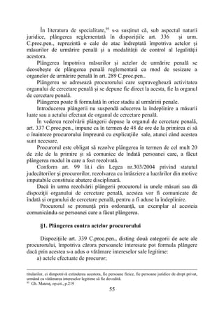 55
În literatura de specialitate,95
s-a susţinut că, sub aspectul naturii
juridice, plângerea reglementată în dispoziţiile art. 336 şi urm.
C.proc.pen., reprezintă o cale de atac îndreptată împotriva actelor şi
măsurilor de urmărire penală şi a modalităţii de control al legalităţii
acestora.
Plângerea împotriva măsurilor şi actelor de urmărire penală se
deosebeşte de plângerea penală reglementată ca mod de sesizare a
organelor de urmărire penală în art. 289 C.proc.pen..
Plângerea se adresează procurorului care supraveghează activitatea
organului de cercetare penală şi se depune fie direct la acesta, fie la organul
de cercetare penală.
Plângerea poate fi formulată în orice stadiu al urmăririi penale.
Introducerea plângerii nu suspendă aducerea la îndeplinire a măsurii
luate sau a actului efectuat de organul de cercetare penală.
În vederea rezolvării plângerii depuse la organul de cercetare penală,
art. 337 C.proc.pen., impune ca în termen de 48 de ore de la primirea ei să
o înainteze procurorului împreună cu explicaţiile sale, atunci când acestea
sunt necesare.
Procurorul este obligat să rezolve plângerea în termen de cel mult 20
de zile de la primire şi să comunice de îndată persoanei care, a făcut
plângerea modul în care a fost rezolvată.
Conform art. 99 lit.i din Legea nr.303/2004 privind statutul
judecătorilor şi procurorilor, rezolvarea cu întârziere a lucrărilor din motive
imputabile constituie abatere disciplinară.
Dacă în urma rezolvării plângerii procurorul ia unele măsuri sau dă
dispoziţii organului de cercetare penală, acestea vor fi comunicate de
îndată şi organului de cercetare penală, pentru a fi aduse la îndeplinire.
Procurorul se pronunţă prin ordonanţă, un exemplar al acesteia
comunicându-se persoanei care a făcut plângerea.
§1. Plângerea contra actelor procurorului
Dispoziţiile art. 339 C.proc.pen., disting două categorii de acte ale
procurorului, împotriva cărora persoanele interesate pot formula plângere
dacă prin acestea s-a adus o vătămare intereselor sale legitime:
a) actele efectuate de procuror;
titularilor, ci dimpotrivă extinderea acestora, fie persoane fizice, fie persoane juridice de drept privat,
urmând ca vătămarea intereselor legitime să fie dovedită.
95
Gh. Mateuţ, op.cit., p.219
 
