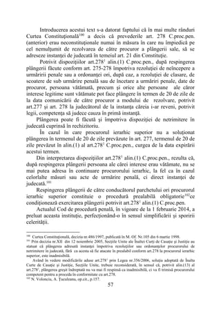 57
Introducerea acestui text s-a datorat faptului că în mai multe rânduri
Curtea Constituţională100
a decis că prevederile art. 278 C.proc.pen.
(anterior) erau neconstituţionale numai în măsura în care nu împiedică pe
cel nemulţumit de rezolvarea de către procuror a plângerii sale, să se
adreseze instanţei de judecată în temeiul art. 21 din Constituţie.
Potrivit dispozițiilor art.2781
alin.(1) C.proc.pen., după respingerea
plângerii făcute conform art. 275-278 împotriva rezoluţiei de neîncepere a
urmăririi penale sau a ordonanţei ori, după caz, a rezoluţiei de clasare, de
scoatere de sub urmărire penală sau de încetare a urmăriri penale, date de
procuror, persoana vătămată, precum şi orice alte persoane ale căror
interese legitime sunt vătămate pot face plângere în termen de 20 de zile de
la data comunicării de către procuror a modului de rezolvare, potrivit
art.277 şi art. 278 la judecătorul de la instanţa căreia i-ar reveni, potrivit
legii, competenţa să judece cauza în primă instanţă.
Plângerea poate fi făcută şi împotriva dispoziţiei de netrimitere în
judecată cuprinsă în rechizitoriu.
În cazul în care procurorul ierarhic superior nu a soluţionat
plângerea în termenul de 20 de zile prevăzute în art. 277, termenul de 20 de
zile prevăzut în alin.(1) al art.2781
C.proc.pen., curgea de la data expirării
acestui termen.
Din interpretarea dispoziţiilor art.2781
alin.(1) C.proc.pen., rezulta că,
după respingerea plângerii persoana ale cărei interese erau vătămate, nu se
mai putea adresa în continuare procurorului ierarhic, la fel ca în cazul
celorlalte măsuri sau acte de urmărire penală, ci direct instanţei de
judecată.101
Respingerea plângerii de către conducătorul parchetului ori procurorul
ierarhic superior constituie o procedură prealabilă obligatorie102
ce
condiţionează exercitarea plângerii potrivit art.2781
alin.(1) C.proc.pen.
Actualul Cod de procedură penală, în vigoare de la 1 februarie 2014, a
preluat aceasta instituție, perfecționând-o în sensul simplificării și sporirii
celerității.
100
Curtea Constituţională, decizia nr.486/1997, publicată în M. Of. Nr.105 din 6 martie 1998.
101
Prin decizia nr.XII din 12 noiembrie 2005, Secţiile Unite ale Înaltei Curţi de Casaţie şi Justiţie au
statuat că plângerea adresată instanţei împotriva rezoluţiilor sau ordonanţelor procurorului de
netrimitere în judecată, fără ca acesta să fie atacate în prealabil conform art.278 la procurorul ierarhic
superior, este inadmisibilă.
Având în vedere modificările aduse art.2781
prin Legea nr.356/2006, soluţia adoptată de Înalta
Curte de Casaţie şi Justiţie, Secţiile Unite, trebuie reconsiderată, în sensul că, potrivit alin.(13) al
art.2781
, plângerea greşit îndreptată nu va mai fi respinsă ca inadmisibilă, ci va fi trimisă procurorului
competent pentru a proceda în conformitate cu art.278.
102
N. Volonciu, A. Ţuculeanu, op.cit., p.157.
 