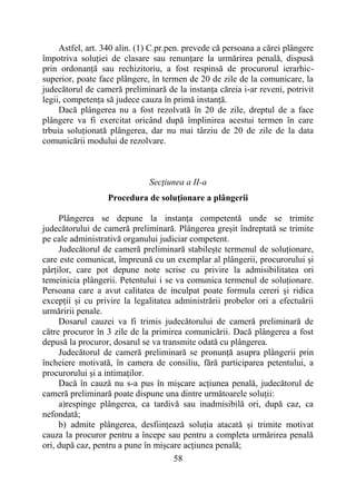 58
Astfel, art. 340 alin. (1) C.pr.pen. prevede că persoana a cărei plângere
împotriva soluției de clasare sau renunțare la urmărirea penală, dispusă
prin ordonanță sau rechizitoriu, a fost respinsă de procurorul ierarhic-
superior, poate face plângere, în termen de 20 de zile de la comunicare, la
judecătorul de cameră preliminară de la instanța căreia i-ar reveni, potrivit
legii, competența să judece cauza în primă instanță.
Dacă plângerea nu a fost rezolvată în 20 de zile, dreptul de a face
plângere va fi exercitat oricând după împlinirea acestui termen în care
trbuia soluționată plângerea, dar nu mai târziu de 20 de zile de la data
comunicării modului de rezolvare.
Secţiunea a II-a
Procedura de soluţionare a plângerii
Plângerea se depune la instanța competentă unde se trimite
judecătorului de cameră preliminară. Plângerea greșit îndreptată se trimite
pe cale administrativă organului judiciar competent.
Judecătorul de cameră preliminară stabilește termenul de soluționare,
care este comunicat, împreună cu un exemplar al plângerii, procurorului și
pârților, care pot depune note scrise cu privire la admisibilitatea ori
temeinicia plângerii. Petentului i se va comunica termenul de soluționare.
Persoana care a avut calitatea de inculpat poate formula cereri și ridica
excepții și cu privire la legalitatea administrării probelor ori a efectuării
urmăririi penale.
Dosarul cauzei va fi trimis judecătorului de cameră preliminară de
către procuror în 3 zile de la primirea comunicării. Dacă plângerea a fost
depusă la procuror, dosarul se va transmite odată cu plângerea.
Judecătorul de cameră preliminară se pronunță asupra plângerii prin
încheiere motivată, în camera de consiliu, fără participarea petentului, a
procurorului și a intimaților.
Dacă în cauză nu s-a pus în mișcare acțiunea penală, judecătorul de
cameră preliminară poate dispune una dintre următoarele soluții:
a)respinge plângerea, ca tardivă sau inadmisibilă ori, după caz, ca
nefondată;
b) admite plângerea, desființează soluția atacată și trimite motivat
cauza la procuror pentru a începe sau pentru a completa urmărirea penală
ori, după caz, pentru a pune în mișcare acțiunea penală;
 