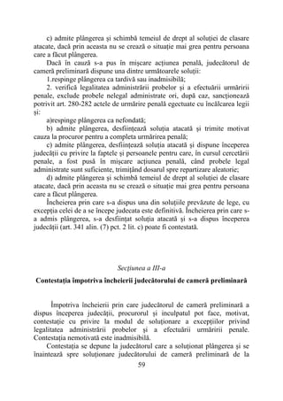59
c) admite plângerea și schimbă temeiul de drept al soluției de clasare
atacate, dacă prin aceasta nu se crează o situație mai grea pentru persoana
care a făcut plângerea.
Dacă în cauză s-a pus în mișcare acțiunea penală, judecătorul de
cameră preliminară dispune una dintre următoarele soluții:
1.respinge plângerea ca tardivă sau inadmisibilă;
2. verifică legalitatea administrării probelor și a efectuării urmăririi
penale, exclude probele nelegal administrate ori, după caz, sancționează
potrivit art. 280-282 actele de urmărire penală egectuate cu încălcarea legii
și:
a)respinge plângerea ca nefondată;
b) admite plângerea, desființează soluția atacată și trimite motivat
cauza la procuror pentru a completa urmărirea penală;
c) admite plângerea, desființează soluția atacată și dispune începerea
judecății cu privire la faptele și persoanele pentru care, în cursul cercetării
penale, a fost pusă în mișcare acțiunea penală, când probele legal
administrate sunt suficiente, trimițând dosarul spre repartizare aleatorie;
d) admite plângerea și schimbă temeiul de drept al soluției de clasare
atacate, dacă prin aceasta nu se crează o situație mai grea pentru persoana
care a făcut plângerea.
Încheierea prin care s-a dispus una din soluțiile prevăzute de lege, cu
excepția celei de a se începe judecata este definitivă. Încheierea prin care s-
a admis plângerea, s-a desființat soluția atacată și s-a dispus începerea
judecății (art. 341 alin. (7) pct. 2 lit. c) poate fi contestată.
Secţiunea a III-a
Contestația împotriva încheierii judecătorului de cameră preliminară
Împotriva încheierii prin care judecătorul de cameră preliminară a
dispus începerea judecății, procurorul și inculpatul pot face, motivat,
contestație cu privire la modul de soluționare a excepțiilor privind
legalitatea administrării probelor și a efectuării urmăririi penale.
Contestația nemotivată este inadmisibilă.
Contestația se depune la judecătorul care a soluționat plângerea și se
înaintează spre soluționare judecătorului de cameră preliminară de la
 