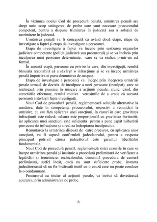 6
În viziunea noului Cod de procedură penală, urmărirea penală are
drept unic scop strângerea de probe care sunt necesare procurorului
competent, pentru a dispune trimiterea în judecată sau a soluţiei de
netrimitere în judecată.
Urmărirea penală va fi concepută ca având două etape, etapa de
investigare a faptei şi etapa de investigare a persoanei.
Etapa de investigare a faptei va începe prin sesizarea organelor
judiciare competente (poliţia judiciară sau procurorul) şi se va încheia prin
inculparea unei persoane determinate, care se va realiza printr-un act
formal.
În această etapă, persoana cu privire la care, din investigaţii, rezultă
bănuiala rezonabilă că a săvârşit o infracţiune și se va începe urmărirea
penală împotriva ei purta denumirea de suspect.
Etapa de investigare a persoanei va începe prin începerea urmăririi
penale urmată de decizia de inculpare a unei persoane (inculpat), care se
realizează prin punerea în mişcare a acţiunii penale, atunci când, din
cercetările efectuate, rezultă motive verosimile de a crede că această
persoană a săvârşit fapta investigată.
Noul Cod de procedură penală, reglementează soluţiile alternative la
urmărire, date în competenţa procurorului, respectiv a renunţării la
urmărire, cu sau fără aplicarea unei sancţiuni, în cazuri în care gravitatea
infracţiunii este redusă, măsura este proporţională cu gravitatea învinuirii,
iar aplicarea unei sancţiuni este suficientă pentru a pune capăt tulburării
provocate de infracţiune şi a realiza îndreptarea inculpatului.
Renunţarea la urmărirea dispusă de către procuror, cu aplicarea unor
sancţiuni, va fi supusă confirmării judecătorului, pentru a respecta
principiul potrivit căruia judecătorul este garantul libertăţilor
fundamentale.
Noul Cod de procedură penală, reglementeză strict cazurile în care se
începe urmărirea penală şi instituie o procedură preliminară de verificare a
legalităţii şi temeiniciei rechizitorului, denumită procedura de cameră
preliminară, astfel încât, dacă nu sunt suficiente probe, instanţa
judecătorească să nu fie încărcată inutil cu o cauză care nu poate conduce
la o condamnare.
Procurorul ca titular al acţiunii penale, va trebui să dovedească
acuzarea, prin administrarea de probe.
 