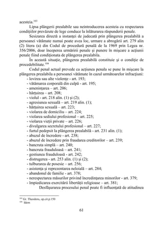 61
acesteia.103
Lipsa plângerii prealabile sau neintroducerea acesteia cu respectarea
condiţiilor prevăzute de lege conduce la înlăturarea răspunderii penale.
Sesizarea directă a instanţei de judecată prin plângerea prealabilă a
persoanei vătămate numai poate avea loc, urmare a abrogării art. 279 alin
(2) litera (a) din Codul de procedură penală de la 1969 prin Legea nr.
356/2006, doar începerea urmăririi penale şi punere în mişcare a acţiunii
penale fiind condiţionata de plângerea prealabila.
În această situaţie, plângerea prealabilă constituie şi o condiţie de
procedebilitate.104
Codul penal actual prevede ca acţiunea penala se pune în mişcare la
plângerea prealabila a persoanei vătămate în cazul următoarelor infracţiuni:
- lovirea sau alte violenţe - art. 193;
- vătămarea corporală din culpă - art. 195;
- amenințarea – art. 206;
- hărțuirea – art. 208;
- violul - art. 218 alin. (1) și (2);
- agresiunea sexuală – art. 219 alin. (1);
- hărțuirea sexuală – art. 223;
- violarea de domiciliu – art. 224;
- violarea sediului profesional – art. 225;
- violarea vieții private – art. 226;
- divulgarea secretului profesional – art. 227;
- furtul pedepsit la plângerea prealabilă - art. 231 alin. (1);
- abuzul de încredere - art. 238;
- abuzul de încredere prin fraudarea creditorilor – art. 239;
- bancruta simplă – art. 240;
- bancruta frauduloasă – art. 241;
- gestiunea frauduloasă - art. 242;
- distrugerea - art. 253 alin. (1) și (2);
- tulburarea de posesie – art. 256;
- asistența și reprezentarea neloială – art. 284;
- abandonul de familie - art. 378;
- nerespectarea măsurilor privind încredinţarea minorilor - art. 379;
- împiedicarea exercitării libertății religioase – art. 381;
Desfăşurarea procesului penal poate fi influenţată de atitudinea
103
Gr. Theodoru, op.cit.p.150
104
Idem
 