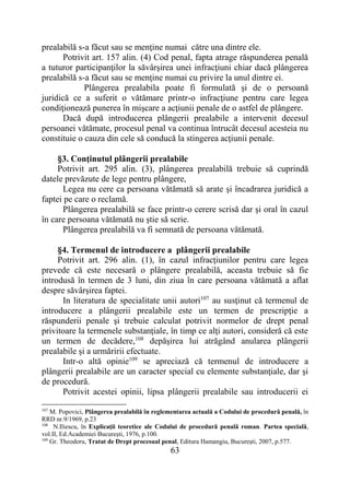 63
prealabilă s-a făcut sau se menţine numai către una dintre ele.
Potrivit art. 157 alin. (4) Cod penal, fapta atrage răspunderea penală
a tuturor participanţilor la săvârşirea unei infracţiuni chiar dacă plângerea
prealabilă s-a făcut sau se menţine numai cu privire la unul dintre ei.
Plângerea prealabila poate fi formulată şi de o persoană
juridică ce a suferit o vătămare printr-o infracţiune pentru care legea
condiţionează punerea în mişcare a acţiunii penale de o astfel de plângere.
Dacă după introducerea plângerii prealabile a intervenit decesul
persoanei vătămate, procesul penal va continua întrucât decesul acesteia nu
constituie o cauza din cele să conducă la stingerea acţiunii penale.
§3. Conţinutul plângerii prealabile
Potrivit art. 295 alin. (3), plângerea prealabilă trebuie să cuprindă
datele prevăzute de lege pentru plângere,
Legea nu cere ca persoana vătămată să arate şi încadrarea juridică a
faptei pe care o reclamă.
Plângerea prealabilă se face printr-o cerere scrisă dar şi oral în cazul
în care persoana vătămată nu ştie să scrie.
Plângerea prealabilă va fi semnată de persoana vătămată.
§4. Termenul de introducere a plângerii prealabile
Potrivit art. 296 alin. (1), în cazul infracţiunilor pentru care legea
prevede că este necesară o plângere prealabilă, aceasta trebuie să fie
introdusă în termen de 3 luni, din ziua în care persoana vătămată a aflat
despre săvârșirea faptei.
In literatura de specialitate unii autori107
au susţinut că termenul de
introducere a plângerii prealabile este un termen de prescripţie a
răspunderii penale şi trebuie calculat potrivit normelor de drept penal
privitoare la termenele substanţiale, în timp ce alţi autori, consideră că este
un termen de decădere,108
depăşirea lui atrăgând anularea plângerii
prealabile şi a urmăririi efectuate.
Intr-o altă opinie109
se apreciază că termenul de introducere a
plângerii prealabile are un caracter special cu elemente substanţiale, dar şi
de procedură.
Potrivit acestei opinii, lipsa plângerii prealabile sau introducerii ei
107
M. Popovici, Plângerea prealabilă în reglementarea actuală a Codului de procedură penală, în
RRD nr.9/1969, p.23
108
N.Iliescu, în Explicaţii teoretice ale Codului de procedură penală roman. Partea specială,
vol.II, Ed.Academiei Bucureşti, 1976, p.100.
109
Gr. Theodoru, Tratat de Drept procesual penal, Editura Hamangiu, Bucureşti, 2007, p.577.
 