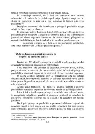 64
tardivă constituie o cauză de înlăturare a răspunderii penale.
In consecinţă termenul, de 3 luni are caracterul unui termen
substanţial, referindu-se la dreptul de a pedepsi pe făptuitor, drept care se
stinge în momentul în care nu a fost introdusă în termen plângerea
prealabilă.110
Depăşirea termenului de introducere a plângerii prealabile atrage
soluţii de fond respectiv clasarea.
In acest sens este şi dispoziţia din art. 285 care prevede că plângerea
prealabilă greşit îndreptată la organul de urmărire penală sau la instanţa de
judecată se trimite organului competent. In aceste cazuri, plângerea se
consideră valabilă dacă a fost introdusă în termen la organul competent.
Ca urmare termenul de 3 luni, deşi este un termen substanţial,
este supus normelor din Codul de procedura penală.111
§5. Introducerea plângerii prealabile la
organul de urmărire penală
Potrivit art. 295 alin (2), plângerea prealabilă se adresează organului
de cercetare penală sau procurorului potrivit legii.
Când făptuitorul are calitatea de judecător, procuror, notar, militar,
poliţist, deputat, senator etc., la momentul săvârşirii infracţiunii plângerea
prealabilă se adresează organului competent să efectueze urmărirea penală.
In aceste condiţii subiectul activ al infracţiunilor este un subiect
circumstanţiat, iar competenţa este dată de calitatea persoanei care a comis
infracţiunea. Organul competent să efectueze urmărirea penală în acest caz
este procurorul.
Atunci când făptuitorul nu deţine o anumită calitate plângerea
prealabilă se adresează organelor de cercetare penală ale poliţiei judiciare.
Întrucât infracţiunile supuse plângerii prealabile sunt, cele mai multe,
în competenţa judecătoriei rezultă că plângerea prealabilă se introduce la
procurorul competent teritorial sau la organele de cercetare ale poliţiei
judiciare.
Dacă prin plângerea prealabilă a persoanei vătămate organul de
cercetare penală a fost sesizat cu mai multe infracţiuni din care, pentru
unele infracţiuni punerea în mişcare a acţiunii penale se face la plângerea
110
Gr.Theodoru, op.cit., p.577
111
I. Neagu, L. Moldovan, Drept procesual penal. Îndreptar de practică judiciară, Editura
Didactică şi Pedagogică, Bucureşti, 1982, p.140.
 