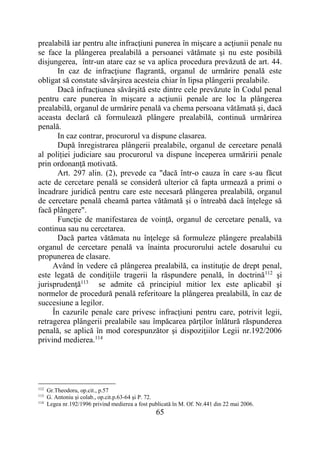 65
prealabilă iar pentru alte infracţiuni punerea în mişcare a acţiunii penale nu
se face la plângerea prealabilă a persoanei vătămate şi nu este posibilă
disjungerea, într-un atare caz se va aplica procedura prevăzută de art. 44.
In caz de infracţiune flagrantă, organul de urmărire penală este
obligat să constate săvârşirea acesteia chiar în lipsa plângerii prealabile.
Dacă infracţiunea săvârşită este dintre cele prevăzute în Codul penal
pentru care punerea în mişcare a acţiunii penale are loc la plângerea
prealabilă, organul de urmărire penală va chema persoana vătămată şi, dacă
aceasta declară că formulează plângere prealabilă, continuă urmărirea
penală.
In caz contrar, procurorul va dispune clasarea.
După înregistrarea plângerii prealabile, organul de cercetare penală
al poliției judiciare sau procurorul va dispune începerea urmăririi penale
prin ordonanţă motivată.
Art. 297 alin. (2), prevede ca "dacă într-o cauza în care s-au făcut
acte de cercetare penală se consideră ulterior că fapta urmează a primi o
încadrare juridică pentru care este necesară plângerea prealabilă, organul
de cercetare penală cheamă partea vătămată şi o întreabă dacă înţelege să
facă plângere".
Funcţie de manifestarea de voinţă, organul de cercetare penală, va
continua sau nu cercetarea.
Dacă partea vătămata nu înţelege să formuleze plângere prealabilă
organul de cercetare penală va înainta procurorului actele dosarului cu
propunerea de clasare.
Având în vedere că plângerea prealabilă, ca instituţie de drept penal,
este legată de condiţiile tragerii la răspundere penală, în doctrină112
şi
jurisprudenţă113
se admite că principiul mitior lex este aplicabil şi
normelor de procedură penală referitoare la plângerea prealabilă, în caz de
succesiune a legilor.
În cazurile penale care privesc infracţiuni pentru care, potrivit legii,
retragerea plângerii prealabile sau împăcarea părţilor înlătură răspunderea
penală, se aplică în mod corespunzător şi dispoziţiilor Legii nr.192/2006
privind medierea.114
112
Gr.Theodoru, op.cit., p.57
113
G. Antoniu şi colab., op.cit.p.63-64 şi P. 72.
114
Legea nr.192/1996 privind medierea a fost publicată în M. Of. Nr.441 din 22 mai 2006.
 