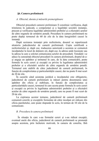 66
§6. Camera preliminară
A. Obiectul, durata și măsurile premergătoare
Obiectul procedurii camerei preliminare îl constituie verificarea, după
trimiterea în judecată, a competenței și a legalității sesizării instanței,
precum și verificarea legalității administrării probelor și a efectuării actelor
de către organele de urmărire penală. Procedura în camera preliminară nu
poate depăși termenul de 60 de zile de la data înregistrării cauzei la
instanță.
După sesizarea instanței prin rechizitoriu, dosarul se repartizează
aleatoriu judecătorului de cameră preliminară. Copia certificată a
rechizitoriului și, după caz, traducerea autorizată a acestuia se comunică
inculpatului la locul de deținere ori, după caz, la adresa unde locuiește sau
la adresa la care a solcitat comunicarea actelor de procedură. Totodată i se
aduce la cunoștință obiectul procedurii în camera preliminară, dreptul de a-
și angaja un apărător și termenul în care, de la data comunicării, poate
formula în scris cereri și excepții cu privire la legalitatea administrării
probelor și a efectuării actelor de către organele de urmărire penală.
Termenul este stabilit de către judecătorul de cameră preliminară, în
funcție de complexitatea și particularitățile cauzei, dar nu poate fi mai scurt
de 20 de zile.
În cazurile când asistența juridică a inculpatului este obligatorie,
judecătorul de cameră preliminară ia măsuri pentru desemnarea unui
apărător din oficiu și stabilește, în funcție de complexitatea și
particularitățile cauzei, termenul în care acesta poate formula în scris cereri
și excepții cu privire la legalitatea administrării probelor și a efectuării
actelor de către organele de urmărire penală, care nu poate fi mai scurt de
20 de zile.
La expirarea acestor termene, judecătorul de cameră preliminară
comunică cererile și excepțiile formulate de către inculpat ori ridicare din
oficiu parchetului, care poate răspunde în scris, în termen de 10 zile de la
comunicare.
B. Procedura în camera preliminară
În situația în care s-au formulat cereri și s-au ridicat excepții,
eventual unele din oficiu, judecătorul de cameră preliminară se pronunță
asupra acestora, prin încheiere motivată, în camera de consiliu, fără
 