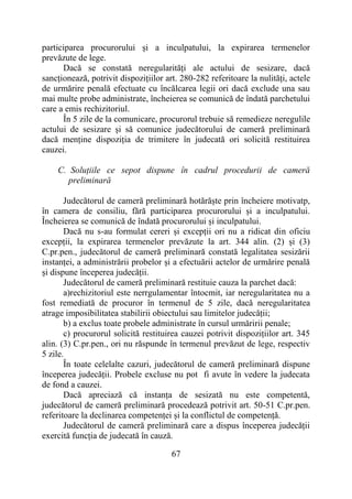67
participarea procurorului și a inculpatului, la expirarea termenelor
prevăzute de lege.
Dacă se constată neregularități ale actului de sesizare, dacă
sancționează, potrivit dispozițiilor art. 280-282 referitoare la nulități, actele
de urmărire penală efectuate cu încălcarea legii ori dacă exclude una sau
mai multe probe administrate, încheierea se comunică de îndată parchetului
care a emis rechizitoriul.
În 5 zile de la comunicare, procurorul trebuie să remedieze neregulile
actului de sesizare și să comunice judecătorului de cameră preliminară
dacă menține dispoziția de trimitere în judecată ori solicită restituirea
cauzei.
C. Soluțiile ce sepot dispune în cadrul procedurii de cameră
preliminară
Judecătorul de cameră preliminară hotărăște prin încheiere motivatp,
în camera de consiliu, fără participarea procurorului și a inculpatului.
Încheierea se comunică de îndată procurorului și inculpatului.
Dacă nu s-au formulat cereri și excepții ori nu a ridicat din oficiu
excepții, la expirarea termenelor prevăzute la art. 344 alin. (2) și (3)
C.pr.pen., judecătorul de cameră preliminară constată legalitatea sesizării
instanței, a administrării probelor și a efectuării actelor de urmărire penală
și dispune începerea judecății.
Judecătorul de cameră preliminară restituie cauza la parchet dacă:
a)rechizitoriul este nerrgulamentar întocmit, iar neregularitatea nu a
fost remediată de procuror în termenul de 5 zile, dacă neregularitatea
atrage imposibilitatea stabilirii obiectului sau limitelor judecății;
b) a exclus toate probele administrate în cursul urmăririi penale;
c) procurorul solicită restituirea cauzei potrivit dispozițiilor art. 345
alin. (3) C.pr.pen., ori nu răspunde în termenul prevăzut de lege, respectiv
5 zile.
În toate celelalte cazuri, judecătorul de cameră preliminară dispune
începerea judecății. Probele excluse nu pot fi avute în vedere la judecata
de fond a cauzei.
Dacă apreciază că instanța de sesizată nu este competentă,
judecătorul de cameră preliminară procedează potrivit art. 50-51 C.pr.pen.
referitoare la declinarea competenței și la conflictul de competență.
Judecătorul de cameră preliminară care a dispus începerea judecății
exercită funcția de judecată în cauză.
 