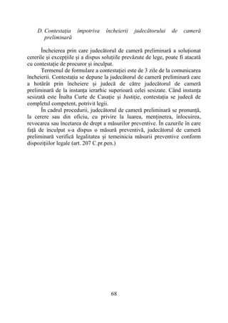 68
D. Contestația împotriva încheierii judecătorului de cameră
preliminară
Încheierea prin care judecătorul de cameră preliminară a soluționat
cererile și excepțiile și a dispus soluțiile prevăzute de lege, poate fi atacată
cu contestație de procuror și inculpat.
Termenul de formulare a contestației este de 3 zile de la comunicarea
încheierii. Contestația se depune la judecătorul de cameră preliminară care
a hotărât prin încheiere și judecă de către judecătorul de cameră
preliminară de la instanța ierarhic superioară celei sesizate. Când instanța
sesizată este Înalta Curte de Casație și Justiție, contestația se judecă de
completul competent, potrivit legii.
În cadrul procedurii, judecătorul de cameră preliminară se pronunță,
la cerere sau din oficiu, cu privire la luarea, menținerea, înlocuirea,
revocarea sau încetarea de drept a măsurilor preventive. În cazurile în care
față de inculpat s-a dispus o măsură preventivă, judecătorul de cameră
preliminară verifică legalitatea și temeinicia măsurii preventive conform
dispozițiilor legale (art. 207 C.pr.pen.)
 