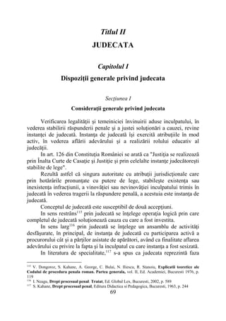 69
Titlul II
JUDECATA
Capitolul I
Dispoziţii generale privind judecata
Secţiunea I
Consideraţii generale privind judecata
Verificarea legalităţii şi temeiniciei învinuirii aduse inculpatului, în
vederea stabilirii răspunderii penale şi a justei soluţionări a cauzei, revine
instanţei de judecată. Instanţa de judecată îşi exercită atribuţiile în mod
activ, în vederea aflării adevărului şi a realizării rolului educativ al
judecăţii.
In art. 126 din Constituţia României se arată ca "Justiţia se realizează
prin Înalta Curte de Casaţie şi Justiţie şi prin celelalte instanţe judecătoreşti
stabilite de lege".
Rezultă astfel că singura autoritate cu atribuţii jurisdicţionale care
prin hotărârile pronunţate cu putere de lege, stabileşte existenţa sau
inexistenţa infracţiunii, a vinovăţiei sau nevinovăţiei inculpatului trimis în
judecată în vederea tragerii la răspundere penală, a acestuia este instanţa de
judecată.
Conceptul de judecată este susceptibil de două accepţiuni.
In sens restrâns115
prin judecată se înţelege operaţia logică prin care
completul de judecată soluţionează cauza cu care a fost investita.
In sens larg116
prin judecată se înţelege un ansamblu de activităţi
desfăşurate, în principal, de instanţa de judecată cu participarea activă a
procurorului cât şi a părţilor asistate de apărători, având ca finalitate aflarea
adevărului cu privire la fapta şi la inculpatul cu care instanţa a fost sesizată.
In literatura de specialitate,117
s-a spus ca judecata reprezintă faza
115
V. Dongoroz, S. Kahane, A. George, C. Bulai, N. Iliescu, R. Stanoiu, Explicatii teoretice ale
Codului de procedura penala roman. Partea generala, vol. II, Ed. Academiei, Bucuresti 1976, p.
119
116
I. Neagu, Drept procesual penal. Tratat, Ed. Global Lex, Bucuresti, 2002, p. 589
117
S. Kahane, Drept procesual penal, Editura Didactica si Pedagogica, Bucuresti, 1963, p. 244
 