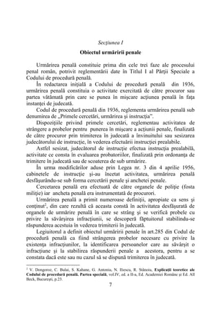 7
Secţiunea I
Obiectul urmăririi penale
Urmărirea penală constituie prima din cele trei faze ale procesului
penal român, potrivit reglementării date în Titlul I al Părţii Speciale a
Codului de procedură penală.
În redactarea iniţială a Codului de procedură penală din 1936,
urmărirea penală constituia o activitate exercitată de către procuror sau
partea vătămată prin care se punea în mişcare acţiunea penală în faţa
instanţei de judecată.
Codul de procedură penală din 1936, reglementa urmărirea penală sub
denumirea de „Primele cercetări, urmărirea şi instrucţia”.
Dispozițiile privind primele cercetări, reglementau activitatea de
strângere a probelor pentru punerea în mişcare a acţiunii penale, finalizată
de către procuror prin trimiterea în judecată a învinuitului sau sesizarea
judecătorului de instrucţie, în vederea efectuării instrucţiei prealabile.
Astfel sesizat, judecătorul de instrucţie efectua instrucţia prealabilă,
activitate ce consta în evaluarea probatoriilor, finalizată prin ordonanţa de
trimitere în judecată sau de scoaterea de sub urmărire.
În urma modificărilor aduse prin Legea nr. 3 din 4 aprilie 1956,
cabinetele de instrucţie şi-au încetat activitatea, urmărirea penală
desfăşurându-se sub forma cercetării penale şi anchetei penale.
Cercetarea penală era efectuată de către organele de poliţie (fosta
miliţie) iar ancheta penală era instrumentată de procurori.
Urmărirea penală a primit numeroase definiţii, apropiate ca sens şi
conţinut2
, din care rezultă că aceasta constă în activitatea desfăşurată de
organele de urmărire penală în care se strâng şi se verifică probele cu
privire la săvârşirea infracţiunii, se descoperă făptuitorul stabilindu-se
răspunderea acestuia în vederea trimiterii în judecată.
Legiuitorul a definit obiectul urmăririi penale în art.285 din Codul de
procedură penală ca fiind strângerea probelor necesare cu privire la
existenţa infracţiunilor, la identificarea persoanelor care au săvârșit o
infracțiune şi la stabilirea răspunderii penale a acestora, pentru a se
constata dacă este sau nu cazul să se dispună trimiterea în judecată.
2
V. Dongoroz, C. Bulai, S. Kahane, G. Antoniu, N. Iliescu, R. Stănoiu, Explicaţii teoretice ale
Codului de procedură penală. Partea specială, vol.IV, ed. a II-a, Ed. Academiei Române şi Ed. All
Beck, Bucureşti, p.23.
 