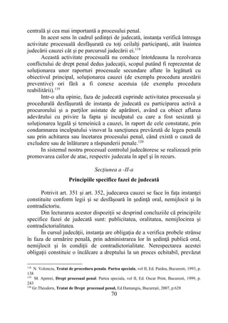 70
centrală şi cea mai importantă a procesului penal.
In acest sens în cadrul şedinţei de judecată, instanţa verifică întreaga
activitate procesuală desfăşurată cu toţi ceilalţi participanţi, atât înaintea
judecării cauzei cât şi pe parcursul judecării ei.118
Această activitate procesuală nu conduce întotdeauna la rezolvarea
conflictului de drept penal dedus judecaţii, scopul putând fi reprezentat de
soluţionarea unor raporturi procesuale secundare aflate în legătură cu
obiectivul principal, soluţionarea cauzei (de exemplu procedura arestării
preventive) ori fără a fi conexe acestuia (de exemplu procedura
reabilitării).119
Intr-o alta opinie, faza de judecată cuprinde activitatea procesuala şi
procedurală desfăşurată de instanţa de judecată cu participarea activă a
procurorului şi a parţilor asistate de apărători, având ca obiect aflarea
adevărului cu privire la fapta şi inculpatul cu care a fost sesizată şi
soluţionarea legală şi temeinică a cauzei, în raport de cele constatate, prin
condamnarea inculpatului vinovat la sancţiunea prevăzută de legea penală
sau prin achitarea sau încetarea procesului penal, când există o cauză de
excludere sau de înlăturare a răspunderii penale.120
In sistemul nostru procesual controlul judecătoresc se realizează prin
promovarea cailor de atac, respectiv judecata în apel şi în recurs.
Secţiunea a -II-a
Principiile specifice fazei de judecată
Potrivit art. 351 şi art. 352, judecarea cauzei se face în faţa instanţei
constituite conform legii şi se desfăşoară în şedinţă oral, nemijlocit şi în
contradictoriu.
Din lecturarea acestor dispoziţii se desprind concluziile că principiile
specifice fazei de judecată sunt: publicitatea, oralitatea, nemijlocirea şi
contradictorialitatea.
În cursul judecăţii, instanţa are obligaţia de a verifica probele strânse
în faza de urmărire penală, prin administrarea lor în şedinţă publică oral,
nemijlocit şi în condiţii de contradictorialitate. Nerespectarea acestei
obligaţii constituie o încălcare a dreptului la un proces echitabil, prevăzut
118
N. Volonciu, Tratat de procedura penala. Partea speciala, vol II, Ed. Paidea, Bucuresti, 1993, p.
138
119
M. Apetrei, Drept procesual penal. Partea speciala, vol II, Ed. Oscar Print, Bucuresti, 1999, p.
243
120
Gr.Theodoru, Tratat de Drept procesual penal, Ed.Hamangiu, Bucureşti, 2007, p.628
 