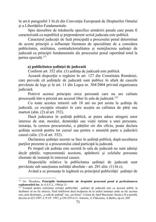 71
în art.6 paragraful 3 lit.d) din Convenţia Europeană de Drepturilor Omului
şi a Libertăţilor Fundamentale.
Spre deosebire de trăsăturile specifice urmăririi penale care poate fi
caracterizată ca nepublică şi preponderent scrisă judecata este publică.
Caracterul judecaţii de fază principală a procesului penal determinat
de aceste principii a influenţat literatura de specialitate de a considera
publicitatea, oralitatea, contradictorialitatea şi nemijlocirea şedinţei de
judecată ca principii fundamentale ale procesului penal raportând totul la
partea specială.121
a) publicitatea şedinţei de judecată
Conform art. 352 alin. (1) şedinţa de judecată este publică.
Această dispoziţie o regăsim în art. 127 din Constituţia României,
care prevede că şedinţele de judecată sunt publice în afară de cauzele
prevăzute de lege şi în art. 11 din Legea nr. 304/2004 privind organizarea
judiciară.
Potrivit acestui principiu orice persoană care nu are calitate
procesuală într-o pricină are accesul liber în sala de judecată.122
Cu toate acestea minorii sub 18 ani nu pot asista la şedinţa de
judecată, cu excepția situației în care aceștia au calitatea de părți sau
martori (alin. (2) al art. 352).
Dacă judecarea în şedinţă publică, ar putea aduce atingere unor
interese de stat, moralei, demnităţii sau vieţii intime a unei persoane,
instanţa, la cererea procurorului, a părţilor ori din oficiu, poate declara
şedinţa secretă pentru tot cursul sau pentru o anumită parte a judecării
cauzei (alin. (3) al art. 352).
Declararea şedinţei secrete se face în şedinţă publică, după ascultarea
parţilor prezente şi a procurorului când participă la judecată.
Pe timpul cât şedinţa este secretă în sala de judecată nu sunt admişi
decât părţile, reprezentanţii acestora, apărătorii şi celelalte persoane
chemate de instanţă în interesul cauzei.
Dispoziţiile relative la publicitatea şedinţei de judecată sunt
prevăzute sub sancţiunea nulităţii absolute - art. 281 alin. (1) lit c).
Având a se pronunţa în legătură cu principiul publicităţii şedinţei de
121
Gr. Theodoru, Principiile fundamentale ale dreptului procesual penal şi perfecţionarea
reglementării lor, în A.S.U.I., 1984,p.15.
122
Esenţial pentru realizarea cerinţei publicităţii şedinţei de judecată este ca accesul public la
dezbateri să nu fie interzis, fiind indiferent dacă încăperea de la sediul instanţei unde au loc acestea
este, prin destinaţie, „o sală de şedinţă” sau „un birou”, Curtea de Apel Bucureşti, Secţia a II-a penală,
decizia nr.621/1997, C.P.J.P. 1997, p.258-259 în G. Antoniu, A.Vlăsceanu, A.Barbu, op.cit.,280
 