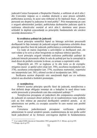 72
judecată Curtea Europeană a Drepturilor Omului, a subliniat că art.6 alin.1
din Convenţie impune ca o condiţie distinctă a unui proces echitabil,
publicitatea acestuia, în acest sens trebuind să fie înţeleasă fraza „Fiecare
persoană are dreptul la judecarea în mod public”. Prin transparenţa pe care
o asigură administrării justiţiei, publicitatea dezbaterilor judiciare ajută la
realizarea obiectivului esenţial al art.6 alin.1: derularea unui proces
echitabil în deplină concordanţă cu principiile fundamentale ale oricărei
societăţi democratice.123
b) oralitatea şedinţei de judecată
Acest principiu semnifică faptul ca întreaga activitate procesuală
desfăşurată în faţa instanţei de judecată asigură respectarea celorlalte doua
principii specifice fazei de judecată, publicitatea şi contradictorialitatea.
Cu toate că marea majoritate a activităţilor se desfăşoară oral, ele
sunt redate şi în scris şi chiar înregistrate cu mijloace tehnice specifice.
Acest principiu asigură totodată realizarea publicităţii şedinţei de
judecată întrucât persoanele aflate în sala de şedinţă pot lua la cunoştinţă în
mod direct de probele existente la dosar, ca urmare a exprimării orale.
Dispoziţiile art. 351 se regăsesc şi în alte texte ca de exemplu:
strigarea cauzei şi apelul celor citaţi (art. 358), ascultarea inculpatului (art.
378), ascultarea coinculpaţilor (art. 379), ascultarea martorului, expertului
sau interpretului (art. 381), ultimul cuvânt al inculpatului (art. 389).
Încălcarea acestor dispoziţii este sancţionată după caz cu nulitatea
relativă sau absolută a hotărârii pronunţate.
c) nemijlocirea
Potrivit acestui principiu specific fazei de judecată, nemijlocirea a
fost definită drept obligaţia instanţei de a îndeplini în mod direct toate
actele procesuale şi procedurale care dau conţinutul şedinţei.124
Nemijlocirea presupune că judecătorii din compunerea completului
de judecată să cunoască direct probele ori să readministreze toate probele
care au fost strânse pe parcursul desfăşurării urmăririi penale, şi să
administreze noi probe, cu excepţia cazurilor în care numai este posibil
acest lucru.
Cercetarea judecătorească presupune verificarea probelor
administrate în cursul urmăririi penale, readministrarea de noi probe astfel
încât judecătorul să îşi formeze convingerea deplină în fundamentarea
123
A se vedea CEDO, decizia nr.8 decembrie 1983, paragraful 25, C. Bîrsan, op.cit.p.529.
124
I.Neagu, op.cit.,p.575
 