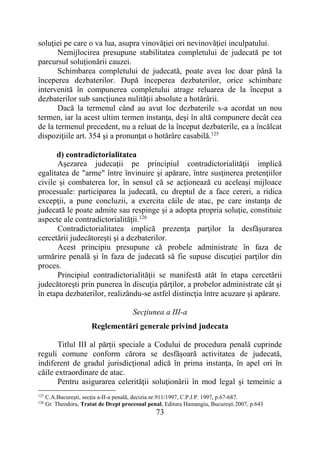 73
soluţiei pe care o va lua, asupra vinovăţiei ori nevinovăţiei inculpatului.
Nemijlocirea presupune stabilitatea completului de judecată pe tot
parcursul soluţionării cauzei.
Schimbarea completului de judecată, poate avea loc doar până la
începerea dezbaterilor. După începerea dezbaterilor, orice schimbare
intervenită în compunerea completului atrage reluarea de la început a
dezbaterilor sub sancţiunea nulităţii absolute a hotărârii.
Dacă la termenul când au avut loc dezbaterile s-a acordat un nou
termen, iar la acest ultim termen instanţa, deşi în altă compunere decât cea
de la termenul precedent, nu a reluat de la început dezbaterile, ea a încălcat
dispoziţiile art. 354 şi a pronunţat o hotărâre casabilă.125
d) contradictorialitatea
Aşezarea judecaţii pe principiul contradictorialităţii implică
egalitatea de "arme" între învinuire şi apărare, între susţinerea pretenţiilor
civile şi combaterea lor, în sensul că se acţionează cu aceleaşi mijloace
procesuale: participarea la judecată, cu dreptul de a face cereri, a ridica
excepţii, a pune concluzii, a exercita căile de atac, pe care instanţa de
judecată le poate admite sau respinge şi a adopta propria soluţie, constituie
aspecte ale contradictorialităţii.126
Contradictorialitatea implică prezenţa parţilor la desfăşurarea
cercetării judecătoreşti şi a dezbaterilor.
Acest principiu presupune că probele administrate în faza de
urmărire penală şi în faza de judecată să fie supuse discuţiei parţilor din
proces.
Principiul contradictorialităţii se manifestă atât în etapa cercetării
judecătoreşti prin punerea în discuţia părţilor, a probelor administrate cât şi
în etapa dezbaterilor, realizându-se astfel distincţia între acuzare şi apărare.
Secţiunea a III-a
Reglementări generale privind judecata
Titlul III al părții speciale a Codului de procedura penală cuprinde
reguli comune conform cărora se desfăşoară activitatea de judecată,
indiferent de gradul jurisdicţional adică în prima instanţa, în apel ori în
căile extraordinare de atac.
Pentru asigurarea celerităţii soluţionării în mod legal şi temeinic a
125
C.A.Bucureşti, secţia a-II-a penală, decizia nr.911/1997, C.P.J.P. 1997, p.67-687.
126
Gr. Theodoru, Tratat de Drept procesual penal, Editura Hamangiu, Bucureşti 2007, p.643
 
