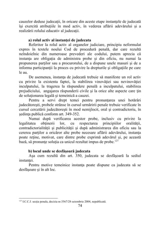74
cauzelor deduse judecaţii, în oricare din aceste etape instanţele de judecată
îşi exercită atribuţiile în mod activ, în vederea aflării adevărului şi a
realizării rolului educativ al judecaţii.
a) rolul activ al instanţei de judecata
Referitor la rolul activ al organelor judiciare, principiu neformulat
expres în textele noului Cod de procedură penală, dar care rezultă
neîndoielnic din numeroase prevederi ale codului, putem aprecia că
instanţa are obligaţia de administra probe şi din oficiu, nu numai la
propunerea parţilor sau a procurorului, de a dispune unele masuri şi de a
informa participanţii la proces cu privire la drepturile şi obligaţiile pe care
le au.
De asemenea, instanţa de judecată trebuie să manifeste un rol activ
cu privire la existenta faptei, la stabilirea vinovăţiei sau nevinovăţiei
inculpatului, la tragerea la răspundere penală a inculpatului, stabilirea
prejudiciului, angajarea răspunderii civile şi la orice alte aspecte care ţin
de soluţionarea legală şi temeinică a cauzei.
Pentru a servi drept temei pentru pronunţarea unei hotărâri
judecătoreşti, probele strânse în cursul urmăririi penale trebuie verificate în
cursul cercetării judecătoreşti în mod nemijlocit, oral şi contradictoriu, în
şedinţa publică conform art. 349-352.
Numai după verificarea acestor probe, inclusiv cu privire la
legalitatea obţinerii lor, cu respectarea principiilor oralităţii,
contradictorialităţii şi publicităţii şi după administrarea din oficiu sau la
cererea parţilor a oricăror alte probe necesare aflării adevărului, instanţa
poate reţine, motivat, care dintre probe exprimă adevărul şi, pe această
bază, să pronunţe soluţia ca unicul rezultat impus de probe.127
b) locul unde se desfăşoară judecata
Aşa cum rezultă din art. 350, judecata se desfăşoară la sediul
instanţei.
Pentru motive temeinice instanţa poate dispune ca judecata să se
desfăşoare şi în alt loc.
127
I.C.C.J. secţia penala, decizia nr.5567/28 octombrie 2004, nepublicată.
 