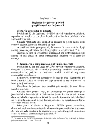 75
Secţiunea a IV-a
Reglementări generale privind
pregătirea şedinţei de judecată
a) fixarea termenului de judecată
Potrivit art. 53 din Legea nr. 304/2004, privind organizarea judiciară,
repartizarea cauzelor pe complete de judecată se face în mod aleatoriu în
sistem informatizat.
Cauzele repartizate unui complet de judecată nu pot fi trecute altui
complet decât în condiţiile prevăzute de lege.
Această activitate presupune că, în cauzele în care sunt inculpaţi
arestaţi preventiv judecata se face de urgenţă şi cu precădere (art. 355).
Judecata se face cu precădere şi atunci când unii dintre inculpaţi sunt
arestați în altă cauză, în cazul infracţiunilor flagrante ori a celor de
corupţie.
b) desemnarea şi compunerea completului de judecată
Potrivit art. 52 (1) din Legea 304/2004 privind organizarea judiciară,
colegiile de conducere ale instanţelor judecătoreşti stabilesc compunerea
completelor de judecată la începutul anului, urmărind asigurarea
continuităţii completului.
Schimbarea membrilor completelor se face în mod excepţional, pe
baza criteriilor obiective stabilite de Regulamentul de ordine interioară a
instanţelor judecătoreşti.
Completul de judecată este prezidat prin rotaţie, de unul dintre
membrii acestuia.
Cauzele date potrivit legii, în competenţa de prima instanţă a
judecătoriei, tribunalului şi curţii de apel se judecă într-un complet format
dintr-un judecător, apelurile se judecă în complet format din doi judecători
iar recursurile în complet format din trei judecători cu excepţia cazurilor în
care legea prevede altfel.
Infracţiunile prevăzute în Legea nr. 78/2000 pentru prevenirea,
descoperirea şi sancţionarea faptelor de corupţie, precum şi orice alte cauze
derivate din cele prevăzute în aceasta lege se judecă în primă instanţă de
complete formate dintr-un singur judecător.128
128
Deciza nr. V din 26.09.2005 pronunţată de Secţiile Unite ale Înaltei Curţi de Casaţie şi Justiţie,
publicată în M. Of. nr. 123 din 9.02.2006
 
