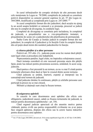 76
In cazul infracţiunilor de corupţie săvârşite de alte persoane decât
cele menţionate în Legea nr. 78/2000, completele de judecată se constituie
potrivit dispoziţiilor cu caracter general cuprinse în art. 57 din Legea nr.
304/2004, modificată şi completată prin Legea nr. 247/2005.129
In cazul completului format din doi judecători, dacă aceştia nu ajung
la un acord asupra hotărârii ce urmează a se pronunţa, procesul se judecă
din nou în complet de divergenţa, în condiţiile legii.
Completul de divergenţa se constituie prin includerea, în completul
de judecată, a preşedintelui sau a vice-preşedintelui instanţei, a
preşedintelui de secţie ori a judecătorului din planificarea de permanenţă.
Înalta Curte de Casaţie şi Justiţie judecă în complet format din trei
judecători, în complet de 9 judecători şi în Secţiile Unite în complet format
din cel puţin două treimi din numărul judecătorilor în funcţie.
c) citarea părţilor şi a altor persoane
Potrivit art. 353 alin. (1), judecata poate avea loc numai dacă părţile
sunt legal citate şi procedura este îndeplinită.
Neprezentarea parţilor, legal citate, nu împiedica soluţionarea cauzei.
Dacă instanţa consideră că este necesară prezenţa uneia din părţile
lipsă, poate lua măsuri pentru prezentarea acesteia, amânând, în acest scop,
judecata.
Dacă partea a fost prezentă la un termen, ea nu va mai fi citată pentru
termenele ulterioare chiar dacă ar lipsi la vreunul dintre aceste termene.
Când judecata se amână, martorii, experţii şi interpreţii iau în
cunoştinţă noul termen de judecată.
Când judecata rămâne în continuare, părţile şi celelalte persoane care
participă la proces nu se mai citează.
Militarii şi deţinuţii sunt citaţi la fiecare termen.
d) asigurarea apărării
In cauzele în care desemnarea unui apărător din oficiu este
obligatorie, judecătorul cauzei, odată cu fixarea termenului de judecată, ia
măsuri pentru desemnarea apărătorului - art. 356.
Când organul judiciar apreciază că din anumite motive partea
vătămată, partea civilă sau partea responsabilă civilmente nu şi-ar putea
face singură apărarea, dispune din oficiu sau la cerere luarea măsurilor
pentru desemnarea unui apărător.
129
Art. 57 din Legea 304/2004 a devenit art. 54 în urma republicării legii (M. of. 827 din 13.09.2005)
 