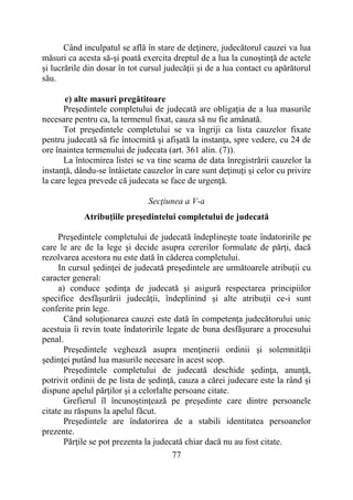 77
Când inculpatul se află în stare de deţinere, judecătorul cauzei va lua
măsuri ca acesta să-şi poată exercita dreptul de a lua la cunoştinţă de actele
şi lucrările din dosar în tot cursul judecăţii şi de a lua contact cu apărătorul
său.
e) alte masuri pregătitoare
Preşedintele completului de judecată are obligaţia de a lua masurile
necesare pentru ca, la termenul fixat, cauza să nu fie amânată.
Tot preşedintele completului se va îngriji ca lista cauzelor fixate
pentru judecată să fie întocmită şi afişată la instanţa, spre vedere, cu 24 de
ore înaintea termenului de judecata (art. 361 alin. (7)).
La întocmirea listei se va tine seama de data înregistrării cauzelor la
instanţă, dându-se întâietate cauzelor în care sunt deţinuţi şi celor cu privire
la care legea prevede că judecata se face de urgenţă.
Secţiunea a V-a
Atribuţiile preşedintelui completului de judecată
Preşedintele completului de judecată îndeplineşte toate îndatoririle pe
care le are de la lege şi decide asupra cererilor formulate de părţi, dacă
rezolvarea acestora nu este dată în căderea completului.
In cursul şedinţei de judecată preşedintele are următoarele atribuţii cu
caracter general:
a) conduce şedinţa de judecată şi asigură respectarea principiilor
specifice desfăşurării judecăţii, îndeplinind şi alte atribuţii ce-i sunt
conferite prin lege.
Când soluţionarea cauzei este dată în competenţa judecătorului unic
acestuia îi revin toate îndatoririle legate de buna desfăşurare a procesului
penal.
Preşedintele veghează asupra menţinerii ordinii şi solemnităţii
şedinţei putând lua masurile necesare în acest scop.
Preşedintele completului de judecată deschide şedinţa, anunţă,
potrivit ordinii de pe lista de şedinţă, cauza a cărei judecare este la rând şi
dispune apelul părţilor şi a celorlalte persoane citate.
Grefierul îl încunoştinţează pe preşedinte care dintre persoanele
citate au răspuns la apelul făcut.
Preşedintele are îndatorirea de a stabili identitatea persoanelor
prezente.
Părţile se pot prezenta la judecată chiar dacă nu au fost citate.
 