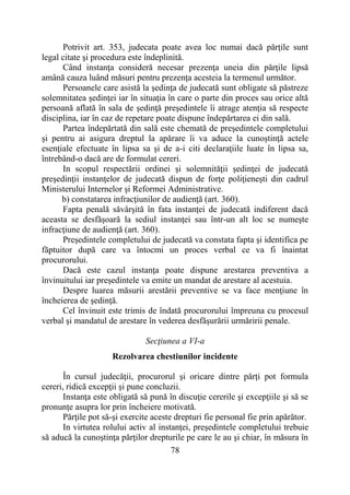 78
Potrivit art. 353, judecata poate avea loc numai dacă părţile sunt
legal citate şi procedura este îndeplinită.
Când instanţa consideră necesar prezenţa uneia din părţile lipsă
amână cauza luând măsuri pentru prezenţa acesteia la termenul următor.
Persoanele care asistă la şedinţa de judecată sunt obligate să păstreze
solemnitatea şedinţei iar în situaţia în care o parte din proces sau orice altă
persoană aflată în sala de şedinţă preşedintele îi atrage atenţia să respecte
disciplina, iar în caz de repetare poate dispune îndepărtarea ei din sală.
Partea îndepărtată din sală este chemată de preşedintele completului
şi pentru ai asigura dreptul la apărare îi va aduce la cunoştinţă actele
esenţiale efectuate în lipsa sa şi de a-i citi declaraţiile luate în lipsa sa,
întrebând-o dacă are de formulat cereri.
In scopul respectării ordinei şi solemnităţii şedinţei de judecată
preşedinţii instanţelor de judecată dispun de forţe poliţieneşti din cadrul
Ministerului Internelor şi Reformei Administrative.
b) constatarea infracţiunilor de audienţă (art. 360).
Fapta penală săvârşită în fata instanţei de judecată indiferent dacă
aceasta se desfăşoară la sediul instanţei sau într-un alt loc se numeşte
infracţiune de audienţă (art. 360).
Preşedintele completului de judecată va constata fapta şi identifica pe
făptuitor după care va întocmi un proces verbal ce va fi înaintat
procurorului.
Dacă este cazul instanţa poate dispune arestarea preventiva a
învinuitului iar preşedintele va emite un mandat de arestare al acestuia.
Despre luarea măsurii arestării preventive se va face menţiune în
încheierea de şedinţă.
Cel învinuit este trimis de îndată procurorului împreuna cu procesul
verbal şi mandatul de arestare în vederea desfăşurării urmăririi penale.
Secţiunea a VI-a
Rezolvarea chestiunilor incidente
În cursul judecăţii, procurorul şi oricare dintre părţi pot formula
cereri, ridică excepţii şi pune concluzii.
Instanţa este obligată să pună în discuţie cererile şi excepţiile şi să se
pronunţe asupra lor prin încheiere motivată.
Părţile pot să-şi exercite aceste drepturi fie personal fie prin apărător.
In virtutea rolului activ al instanţei, preşedintele completului trebuie
să aducă la cunoştinţa părţilor drepturile pe care le au şi chiar, în măsura în
 