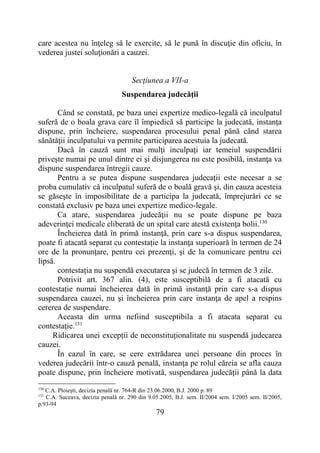 79
care acestea nu înţeleg să le exercite, să le pună în discuţie din oficiu, în
vederea justei soluţionări a cauzei.
Secţiunea a VII-a
Suspendarea judecăţii
Când se constată, pe baza unei expertize medico-legală că inculpatul
suferă de o boala grava care îl împiedică să participe la judecată, instanţa
dispune, prin încheiere, suspendarea procesului penal până când starea
sănătăţii inculpatului va permite participarea acestuia la judecată.
Dacă în cauză sunt mai mulţi inculpaţi iar temeiul suspendării
priveşte numai pe unul dintre ei şi disjungerea nu este posibilă, instanţa va
dispune suspendarea întregii cauze.
Pentru a se putea dispune suspendarea judecaţii este necesar a se
proba cumulativ că inculpatul suferă de o boală gravă şi, din cauza acesteia
se găseşte în imposibilitate de a participa la judecată, împrejurări ce se
constată exclusiv pe baza unei expertize medico-legale.
Ca atare, suspendarea judecăţii nu se poate dispune pe baza
adeverinţei medicale eliberată de un spital care atestă existenţa bolii.130
Încheierea dată în primă instanţă, prin care s-a dispus suspendarea,
poate fi atacată separat cu contestație la instanţa superioară în termen de 24
ore de la pronunţare, pentru cei prezenţi, şi de la comunicare pentru cei
lipsă.
contestația nu suspendă executarea şi se judecă în termen de 3 zile.
Potrivit art. 367 alin. (4), este susceptibilă de a fi atacată cu
contestație numai încheierea dată în primă instanţă prin care s-a dispus
suspendarea cauzei, nu şi încheierea prin care instanţa de apel a respins
cererea de suspendare.
Aceasta din urma nefiind susceptibila a fi atacata separat cu
contestație.131
Ridicarea unei excepții de neconstituționalitate nu suspendă judecarea
cauzei.
În cazul în care, se cere extrădarea unei persoane din proces în
vederea judecării într-o cauză penală, instanţa pe rolul căreia se afla cauza
poate dispune, prin încheiere motivată, suspendarea judecăţii până la data
130
C.A. Ploieşti, decizia penală nr. 764-R din 23.06.2000, B.J. 2000 p. 89
131
C.A. Suceava, decizia penală nr. 290 din 9.05.2005, B.J. sem. II/2004 sem. I/2005 sem. II/2005,
p.93-94
 