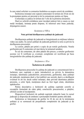 80
la care statul solicitat va comunica hotărârea sa asupra cererii de extrădare.
Încheierea instanţei este supusă contestației în termen de 24 de ore de
la pronunţare pentru cei prezenţi şi de la comunicare pentru cei lipsa.
Contestația se judeca în termen de 5 zile de la primirea dosarului.
Dacă se solicită extrădarea unui inculpat judecat într-o cauza cu mai
mulţi inculpaţi, instanţa poate dispune, în interesul unei bune judecăţi,
disjungerea cauzei.
Secţiunea a VIII-a
Note privind desfăşurarea şedinţei de judecată
Desfăşurarea şedinţei de judecată se înregistrează cu mijloace tehnice
video sau audio. În cursul ședinței de judecată grefierul ia note cu privire la
desfășurarea procesului.
La cerere, părţile pot primi o copie de pe notele grefierului. Notele
grefierului pot fi contestate cel mai târziu la termenul următor.
În caz de contestare, de către părţile din proces, a notelor grefierului
acestea vor fi verificate şi, eventual, completate ori rectificate pe baza
înregistrărilor din şedinţa de judecată.
Secţiunea a IX-a
Încheierea de şedinţă
Desfăşurarea procesului în şedinţa de judecată se consemnează într-o
încheiere care cuprinde o parte introductivă cu privire la denumirea
instanţei, identitatea judecătorilor, procurorului, grefierului, data şedinţei
de judecată, menţiunea dacă a fost publică sau secretă, dacă s-a desfăşurat
eventual în alt loc decât sediul instanţei, date privind identitatea părţilor
prezente, a celor lipsă, menţiunea dacă au fost legal citate, identitatea
apărătorilor.
Partea descriptiva a încheierii de şedinţa cuprinde cererile şi
excepţiile formulate de către părţi, concluziile procurorului, a părţilor,
ultimul cuvânt al inculpatului.
Dispozitivul încheierii de şedinţă cuprinde măsurile luate în cursul
judecaţii şi dispoziţia de amânare a pronunţării hotărârii pentru altă dată.
Încheierea se întocmeşte de grefier în 24 de ore de la terminarea
şedinţei şi se semnează de preşedintele completului de judecată şi de
grefier.
 