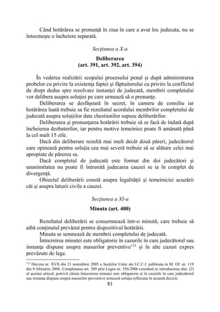 81
Când hotărârea se pronunţă în ziua în care a avut loc judecata, nu se
întocmeşte o încheiere separată.
Secţiunea a X-a
Deliberarea
(art. 391, art. 392, art. 394)
În vederea realizării scopului procesului penal şi după administrarea
probelor cu privire la existenţa faptei şi făptuitorului cu privire la conflictul
de drept dedus spre rezolvare instanţei de judecată, membrii completului
vor delibera asupra soluţiei pe care urmează să o pronunţe.
Deliberarea se desfăşoară în secret, în camera de consiliu iar
hotărârea luată trebuie sa fie rezultatul acordului membrilor completului de
judecată asupra soluţiilor date chestiunilor supuse deliberărilor.
Deliberarea şi pronunţarea hotărârii trebuie să se facă de îndată după
încheierea dezbaterilor, iar pentru motive temeinice poate fi amânată până
la cel mult 15 zile.
Dacă din deliberare rezultă mai mult decât două păreri, judecătorul
care opinează pentru soluţia cea mai severă trebuie să se alăture celei mai
apropiate de părerea sa.
Dacă completul de judecată este format din doi judecători şi
unanimitatea nu poate fi întrunită judecarea cauzei se ia în complet de
divergenţă.
Obiectul deliberării constă asupra legalităţii şi temeiniciei acuzării
cât şi asupra laturii civile a cauzei.
Secţiunea a XI-a
Minuta (art. 400)
Rezultatul deliberării se consemnează într-o minută, care trebuie să
aibă conţinutul prevăzut pentru dispozitivul hotărârii.
Minuta se semnează de membrii completului de judecată.
Întocmirea minutei este obligatorie în cazurile în care judecătorul sau
instanţa dispune asupra masurilor preventive132
și în alte cazuri expres
prevăzute de lege.
132
Decizia nr. XVII din 21 noiembrie 2005 a Secţiilor Unite ale I.C.C.J. publicata in M. Of. nr. 119
din 8 februarie 2006. Completarea art. 309 prin Legea nr. 356/2006 constând in introducerea alin. (2)
al acestui articol, potrivit căruia întocmirea minutei este obligatorie şi în cazurile în care judecătorul
sau instanţa dispune asupra masurilor preventive urmează soluţia reflectata în această decizie.
 