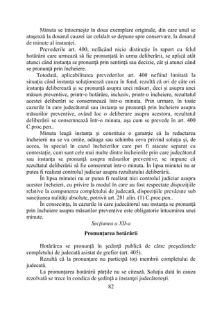 82
Minuta se întocmeşte în doua exemplare originale, din care unul se
ataşează la dosarul cauzei iar celalalt se depune spre conservare, la dosarul
de minute al instanţei.
Prevederile art. 400, nefăcând nicio distincţie în raport cu felul
hotărârii care urmează să fie pronunţată în urma deliberării, se aplică atât
atunci când instanţa se pronunţă prin sentinţă sau decizie, cât şi atunci când
se pronunţă prin încheiere.
Totodată, aplicabilitatea prevederilor art. 400 nefiind limitată la
situaţia când instanţa soluţionează cauza în fond, rezultă că ori de câte ori
instanţa deliberează şi se pronunţă asupra unei măsuri, deci şi asupra unei
măsuri preventive, printr-o hotărâre, inclusiv, printr-o încheiere, rezultatul
acestei deliberări se consemnează într-o minuta. Prin urmare, în toate
cazurile în care judecătorul sau instanţa se pronunţă prin încheiere asupra
măsurilor preventive, având loc o deliberare asupra acestora, rezultatul
deliberării se consemnează într-o minuta, aşa cum se prevede în art. 400
C.proc.pen..
Minuta leagă instanţa şi constituie o garanţie că la redactarea
încheierii nu se va omite, adăuga sau schimba ceva privind soluţia şi, de
aceea, în special în cazul încheierilor care pot fi atacate separat cu
contestație, cum sunt cele mai multe dintre încheierile prin care judecătorul
sau instanţa se pronunţă asupra măsurilor preventive, se impune că
rezultatul deliberării să fie consemnat într-o minuta. În lipsa minutei nu ar
putea fi realizat controlul judiciar asupra rezultatului deliberării.
În lipsa minutei nu ar putea fi realizat nici controlul judiciar asupra
acestor încheieri, cu privire la modul în care au fost respectate dispoziţiile
relative la compunerea completului de judecată, dispoziţiile prevăzute sub
sancţiunea nulităţi absolute, potrivit art. 281 alin. (1) C.proc.pen..
În consecinţa, în cazurile în care judecătorul sau instanţa se pronunţă
prin încheiere asupra măsurilor preventive este obligatorie întocmirea unei
minute.
Secţiunea a XII-a
Pronunţarea hotărârii
Hotărârea se pronunţă în şedinţă publică de către preşedintele
completului de judecată asistat de grefier (art. 405).
Rezultă că la pronunţare nu participă toţi membrii completului de
judecată.
La pronunţarea hotărârii părţile nu se citează. Soluţia dată în cauza
rezolvată se trece în condica de şedinţă a instanţei judecătoreşti.
 