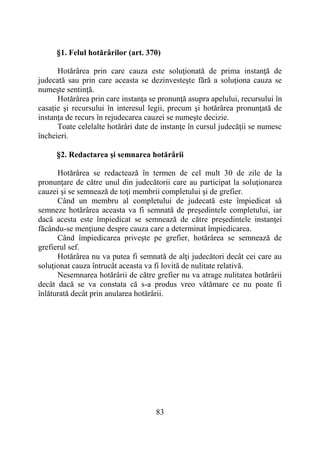 83
§1. Felul hotărârilor (art. 370)
Hotărârea prin care cauza este soluţionată de prima instanţă de
judecată sau prin care aceasta se dezinvesteşte fără a soluţiona cauza se
numeşte sentinţă.
Hotărârea prin care instanţa se pronunţă asupra apelului, recursului în
casație și recursului în interesul legii, precum şi hotărârea pronunţată de
instanţa de recurs în rejudecarea cauzei se numeşte decizie.
Toate celelalte hotărâri date de instanţe în cursul judecăţii se numesc
încheieri.
§2. Redactarea şi semnarea hotărârii
Hotărârea se redactează în termen de cel mult 30 de zile de la
pronunţare de către unul din judecătorii care au participat la soluţionarea
cauzei şi se semnează de toţi membrii completului şi de grefier.
Când un membru al completului de judecată este împiedicat să
semneze hotărârea aceasta va fi semnată de preşedintele completului, iar
dacă acesta este împiedicat se semnează de către preşedintele instanţei
făcându-se menţiune despre cauza care a determinat împiedicarea.
Când împiedicarea priveşte pe grefier, hotărârea se semnează de
grefierul sef.
Hotărârea nu va putea fi semnată de alţi judecători decât cei care au
soluţionat cauza întrucât aceasta va fi lovită de nulitate relativă.
Nesemnarea hotărârii de către grefier nu va atrage nulitatea hotărârii
decât dacă se va constata că s-a produs vreo vătămare ce nu poate fi
înlăturată decât prin anularea hotărârii.
 