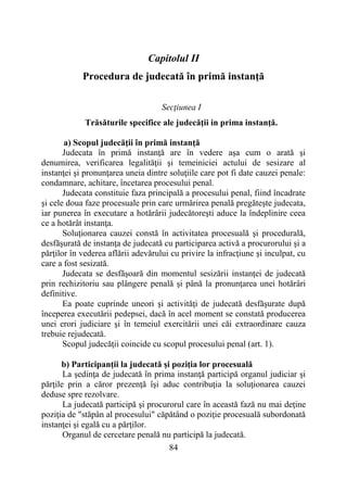 84
Capitolul II
Procedura de judecată în primă instanţă
Secţiunea I
Trăsăturile specifice ale judecăţii in prima instanţă.
a) Scopul judecăţii în primă instanţă
Judecata în primă instanţă are în vedere aşa cum o arată şi
denumirea, verificarea legalităţii şi temeiniciei actului de sesizare al
instanţei şi pronunţarea uneia dintre soluţiile care pot fi date cauzei penale:
condamnare, achitare, încetarea procesului penal.
Judecata constituie faza principală a procesului penal, fiind încadrate
şi cele doua faze procesuale prin care urmărirea penală pregăteşte judecata,
iar punerea în executare a hotărârii judecătoreşti aduce la îndeplinire ceea
ce a hotărât instanţa.
Soluţionarea cauzei constă în activitatea procesuală şi procedurală,
desfăşurată de instanţa de judecată cu participarea activă a procurorului şi a
părţilor în vederea aflării adevărului cu privire la infracţiune şi inculpat, cu
care a fost sesizată.
Judecata se desfăşoară din momentul sesizării instanţei de judecată
prin rechizitoriu sau plângere penală şi până la pronunţarea unei hotărâri
definitive.
Ea poate cuprinde uneori şi activităţi de judecată desfăşurate după
începerea executării pedepsei, dacă în acel moment se constată producerea
unei erori judiciare şi în temeiul exercitării unei căi extraordinare cauza
trebuie rejudecată.
Scopul judecăţii coincide cu scopul procesului penal (art. 1).
b) Participanţii la judecată şi poziţia lor procesuală
La şedinţa de judecată în prima instanţă participă organul judiciar şi
părţile prin a căror prezenţă îşi aduc contribuţia la soluţionarea cauzei
deduse spre rezolvare.
La judecată participă şi procurorul care în această fază nu mai deţine
poziţia de "stăpân al procesului" căpătând o poziţie procesuală subordonată
instanţei şi egală cu a părţilor.
Organul de cercetare penală nu participă la judecată.
 