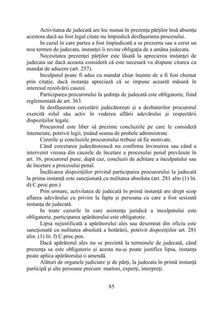 85
Activitatea de judecată are loc numai în prezenţa părţilor însă absenţa
acestora dacă au fost legal citate nu împiedică desfăşurarea procesului.
In cazul în care partea a fost împiedicată a se prezenta sau a cerut un
nou termen de judecata, instanţei îi revine obligaţia de a amâna judecata.
Necesitatea prezenţei părţilor este lăsată la aprecierea instanţei de
judecata iar dacă aceasta consideră că este necesară va dispune citarea cu
mandat de aducere (art. 257).
Inculpatul poate fi adus cu mandat chiar înainte de a fi fost chemat
prin citaţie, dacă instanţa apreciază că se impune această măsură în
interesul rezolvării cauzei.
Participarea procurorului la şedinţa de judecată este obligatorie, fiind
reglementată de art. 363.
In desfăşurarea cercetării judecătoreşti şi a dezbaterilor procurorul
exercită rolul său activ în vederea aflării adevărului şi respectării
dispoziţiilor legale.
Procurorul este liber să prezinte concluziile pe care le consideră
întemeiate, potrivit legii, ţinând seama de probele administrate.
Cererile şi concluziile procurorului trebuie să fie motivate.
Când cercetarea judecătorească nu confirma învinuirea sau când a
intervenit vreuna din cauzele de încetare a procesului penal prevăzute în
art. 16, procurorul pune, după caz, concluzii de achitare a inculpatului sau
de încetare a procesului penal.
Încălcarea dispoziţiilor privind participarea procurorului la judecată
la prima instanţă este sancţionată cu nulitatea absoluta (art. 281 alin (1) lit.
d) C.proc.pen.)
Prin urmare, activitatea de judecată în primă instanţă are drept scop
aflarea adevărului cu privire la fapta şi persoana cu care a fost sesizată
instanţa de judecată.
In toate cazurile în care asistenţa juridică a inculpatului este
obligatorie, participarea apărătorului este obligatorie.
Lipsa nejustificată a apărătorului ales sau desemnat din oficiu este
sancţionată cu nulitatea absolută a hotărârii, potrivit dispoziţiilor art. 281
alin. (1) lit. f) C.proc.pen.
Dacă apărătorul ales nu se prezintă la termenele de judecată, când
prezenţa sa este obligatorie şi acesta nu-şi poate justifica lipsa, instanţa
poate aplica apărătorului o amendă.
Alături de organele judiciare şi de părţi, la judecata în primă instanţă
participă şi alte persoane precum: martori, experţi, interpreţi.
 
