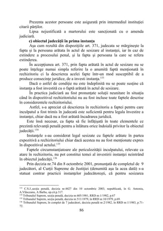 86
Prezenta acestor persoane este asigurată prin intermediul instituţiei
citarii părţilor.
Lipsa nejustificată a martorului este sancţionată cu o amenda
judiciară.
c) obiectul judecăţii în prima instanţa
Aşa cum rezultă din dispoziţiile art. 371, judecata se mărgineşte la
fapta şi la persoana arătata în actul de sesizare al instanţei, iar în caz de
extindere a procesului penal, şi la fapta şi persoana la care se refera
extinderea.
În accepţiunea art. 371, prin fapta arătată în actul de sesizare nu se
poate înţelege numai simpla referire la o anumită faptă menţionată în
rechizitoriu ci la descrierea acelei fapte într-un mod susceptibil de a
produce consecinţe juridice, de a investi instanţa.133
Dacă o astfel de condiţie nu este îndeplinită nu se poate susţine că
instanţa a fost investită cu o faptă arătată în actul de sesizare.
În practica judiciară au fost pronunţate soluţii neunitare în situaţia
când în dispozitivul rechizitoriului nu au fost incluse toate faptele descrise
în considerentele rechizitoriului.
Astfel, s-a apreciat că descrierea în rechizitoriu a faptei pentru care
inculpatul a fost trimis în judecată este suficientă pentru legala învestire a
instanţei, chiar dacă nu a fost arătată încadrarea juridică.
Este însă necesar, ca fapta să fie înfăţişată în toate elementele ce
prezintă relevanţă penală pentru a înlătura orice îndoială privitor la obiectul
judecăţii.134
Instanţele s-au considerat legal sesizate cu faptele arătate în partea
expozitivă a rechizitoriului chiar dacă acestea nu au fost menţionate expres
în dispozitivul actului.135
Faptele circumstanţiatoare ale periculozităţii inculpatului, relevate ca
atare în rechizitoriu, nu pot constitui temei al investirii instanţei neintrând
în obiectul judecăţii.136
Prin decizia nr.74 din 8 octombrie 2001, pronunţată de completul de 9
judecători, al Curţii Supreme de Justiţiei (denumită aşa la acea dată) s-a
statuat contrar practicii instanţelor judecătoreşti, că pentru sesizarea
133
C.S.J.,secţia penală, decizia nr.4427 din 10 octombrie 2003, nepublicată, în G. Antoniu,
A.Vlăsceanu, A Barbu, op.cit.p.317.
134
Tribunalul Suprem, secţia penală, decizia nr.605/1981, RRD nr.1/1982, p.67
135
Tribunalul Suprem, secţia penală, decizia nr.511/1979, în RRD nr.10/1979, p.69.
136
Tribunalul Suprem, în complet de 7 judecători, decizia penală nr.2/1982, în RRD nr.1/1983, p.71-
72.
 