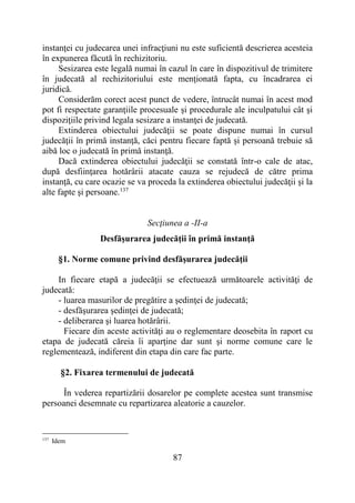87
instanţei cu judecarea unei infracţiuni nu este suficientă descrierea acesteia
în expunerea făcută în rechizitoriu.
Sesizarea este legală numai în cazul în care în dispozitivul de trimitere
în judecată al rechizitoriului este menţionată fapta, cu încadrarea ei
juridică.
Considerăm corect acest punct de vedere, întrucât numai în acest mod
pot fi respectate garanţiile procesuale şi procedurale ale inculpatului cât şi
dispoziţiile privind legala sesizare a instanţei de judecată.
Extinderea obiectului judecăţii se poate dispune numai în cursul
judecăţii în primă instanţă, căci pentru fiecare faptă şi persoană trebuie să
aibă loc o judecată în primă instanţă.
Dacă extinderea obiectului judecăţii se constată într-o cale de atac,
după desfiinţarea hotărârii atacate cauza se rejudecă de către prima
instanţă, cu care ocazie se va proceda la extinderea obiectului judecăţii şi la
alte fapte şi persoane.137
Secţiunea a -II-a
Desfăşurarea judecăţii în primă instanţă
§1. Norme comune privind desfăşurarea judecăţii
In fiecare etapă a judecăţii se efectuează următoarele activităţi de
judecată:
- luarea masurilor de pregătire a şedinţei de judecată;
- desfăşurarea şedinţei de judecată;
- deliberarea şi luarea hotărârii.
Fiecare din aceste activităţi au o reglementare deosebita în raport cu
etapa de judecată căreia îi aparţine dar sunt şi norme comune care le
reglementează, indiferent din etapa din care fac parte.
§2. Fixarea termenului de judecată
În vederea repartizării dosarelor pe complete acestea sunt transmise
persoanei desemnate cu repartizarea aleatorie a cauzelor.
137
Idem
 