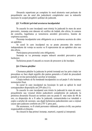 88
Dosarele repartizate pe complete în mod aleatoriu sunt preluate de
preşedintele sau de unul din judecătorii completului care ia măsurile
necesare în scopul pregătirii şedinţei de judecată.
§3. Verificări privind arestarea inculpatului
În cauzele în care inculpaţii sunt trimişi în judecată în stare de arest
preventiv, instanţa este datoare să verifice de îndată, din oficiu, în camera
de consiliu, legalitatea şi temeinicia arestării preventive, înainte de
expirarea acesteia.
Prezenţa inculpatului este obligatorie ca şi asistarea acestuia de către
un apărător.
In cazul în care inculpatul nu se poate prezenta din motive
independente de voinţa sa acesta va fi reprezentat de un apărător ales sau
din oficiu.
Participarea procurorului este obligatorie.
Instanţa se va pronunţa asupra măsurii arestării preventive prin
încheiere.
Încheierea poate fi atacată cu recurs de procuror şi de inculpat.
§4. Citarea părţilor
Chemarea părţilor la judecata în primă instanţă are loc prin citaţie iar
procedura se face după regulile din partea generala a Codul de procedură
penală şi revine personalului auxiliar al instanţei.
Citaţia trebuie să fie înmânată inculpatului cu cel puţin 5 zile înaintea
termenului fixat.
În cazul în care inculpatul nu locuieşte în ţară se aplică în mod
corespunzător dispoziţiile art.259 alin.(11).
În cauzele în care inculpatul este trimis în judecată în stare de arest,
preşedintele sau vreunul dintre judecătorii completului de judecată, la
primirea dosarului fixează un termen care nu poate fi mai mare de 48 de
ore, cu dispoziţia de a fi adus la judecată, comunicându-i-se totodată o
copie a actului de sesizare, sau după încheierea judecătorului care a reţinut
cauza spre judecare conform art.2781
C.proc.pen..
De asemenea, va fi citată persoana vătămată, partea civilă, sau partea
responsabilă civilmente.
Se citează în faţa primei instanţe, martorii, experţii şi interpreţii.
 