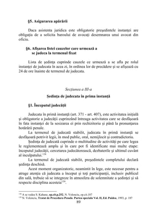 89
§5. Asigurarea apărării
Daca asistenta juridica este obligatorie preşedintele instanţei are
obligaţia de a solicita baroului de avocaţi desemnarea unui avocat din
oficiu.
§6. Afişarea listei cauzelor care urmează a
se judeca la termenul fixat
Lista de şedinţa cuprinde cauzele ce urmează a se afla pe rolul
instanţei de judecata în acea zi, în ordinea lor de precădere şi se afişează cu
24 de ore înainte de termenul de judecata.
Secţiunea a III-a
Şedinţa de judecata în prima instanţă
§1. Începutul judecăţii
Judecata în primă instanţă (art. 371 - art. 407), este activitatea iniţială
şi obligatorie a judecăţii cuprinzând întreaga activitatea care se desfăşoară
în fata instanţei de la sesizarea ei prin rechizitoriu şi până la pronunţarea
hotărârii penale.
La termenul de judecată stabilit, judecata în primă instanţă se
desfăşoară potrivit legii, în mod public, oral, nemijlocit şi contradictoriu.
Şedinţa de judecată cuprinde o multitudine de activităţi pe care legea
le reglementează amplu şi în care pot fi identificate mai multe etape:
începutul judecăţii, cercetarea judecătorească, dezbaterile şi ultimul cuvânt
al inculpatului.138
La termenul de judecată stabilit, preşedintele completului declară
şedinţa deschisă.
Acest moment organizatoric, neamintit în lege, este necesar pentru a
atrage atenţia că judecata a început şi toţi participanţii, inclusiv publicul
din sală, trebuie să se integreze în atmosfera de solemnitate a şedinţei şi să
respecte disciplina acesteia139
.
138
A se vedea S. Kahane, op.cit.p.252, N. Volonciu, op.cit.187
139
N. Volonciu, Tratat de Procedura Penala. Partea speciala Vol. II, Ed. Paidea, 1993, p. 187
 