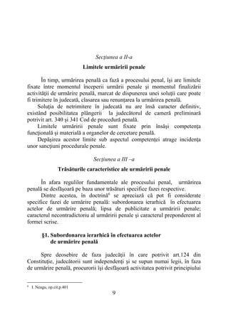 9
Secţiunea a II-a
Limitele urmăririi penale
În timp, urmărirea penală ca fază a procesului penal, îşi are limitele
fixate între momentul începerii urmării penale şi momentul finalizării
activităţii de urmărire penală, marcat de dispunerea unei soluţii care poate
fi trimitere în judecată, clasarea sau renunțarea la urmărirea penală.
Soluţia de netrimitere în judecată nu are însă caracter definitiv,
existând posibilitatea plângerii la judecătorul de cameră preliminară
potrivit art. 340 și 341 Cod de procedură penală.
Limitele urmăririi penale sunt fixate prin însăşi competenţa
funcţională şi materială a organelor de cercetare penală.
Depăşirea acestor limite sub aspectul competenţei atrage incidenţa
unor sancţiuni procedurale penale.
Secţiunea a III –a
Trăsăturile caracteristice ale urmăririi penale
În afara regulilor fundamentale ale procesului penal, urmărirea
penală se desfăşoară pe baza unor trăsături specifice fazei respective.
Dintre acestea, în doctrină6
se apreciază că pot fi considerate
specifice fazei de urmărire penală: subordonarea ierarhică în efectuarea
actelor de urmărire penală; lipsa de publicitate a urmăririi penale;
caracterul necontradictoriu al urmăririi penale şi caracterul preponderent al
formei scrise.
§1. Subordonarea ierarhică în efectuarea actelor
de urmărire penală
Spre deosebire de faza judecăţii în care potrivit art.124 din
Constituţie, judecătorii sunt independenţi şi se supun numai legii, în faza
de urmărire penală, procurorii îşi desfăşoară activitatea potrivit principiului
6
I. Neagu, op.cit.p.401
 