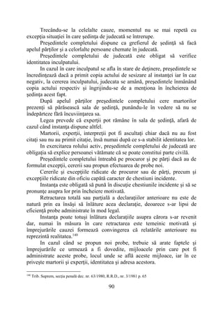 90
Trecându-se la celelalte cauze, momentul nu se mai repetă cu
excepţia situaţiei în care şedinţa de judecată se întrerupe.
Preşedintele completului dispune ca grefierul de şedinţă să facă
apelul părţilor şi a celorlalte persoane chemate în judecată.
Preşedintele completului de judecată este obligat să verifice
identitatea inculpatului.
In cazul în care inculpatul se afla în stare de deţinere, preşedintele se
încredinţează dacă a primit copia actului de sesizare al instanţei iar în caz
negativ, la cererea inculpatului, judecata se amână, preşedintele înmânând
copia actului respectiv şi îngrijindu-se de a menţiona în încheierea de
şedinţa acest fapt.
După apelul părţilor preşedintele completului cere martorilor
prezenţi să părăsească sala de şedinţă, punându-le în vedere să nu se
îndepărteze fără încuviinţarea sa.
Legea prevede că experţii pot rămâne în sala de şedinţă, afară de
cazul când instanţa dispune altfel.
Martorii, experţii, interpreţii pot fi ascultaţi chiar dacă nu au fost
citaţi sau nu au primit citaţie, însă numai după ce s-a stabilit identitatea lor.
In exercitarea rolului activ, preşedintele completului de judecată are
obligaţia să explice persoanei vătămate că se poate constitui parte civilă.
Preşedintele completului întreabă pe procuror şi pe părţi dacă au de
formulat excepţii, cererii sau propun efectuarea de probe noi.
Cererile şi excepţiile ridicate de procuror sau de părţi, precum şi
excepţiile ridicate din oficiu capătă caracter de chestiuni incidente.
Instanţa este obligată să pună în discuţie chestiunile incidente şi să se
pronunţe asupra lor prin încheiere motivată.
Retractarea totală sau parţială a declaraţiilor anterioare nu este de
natură prin ea însăşi să înlăture acea declaraţie, deoarece s-ar lipsi de
eficienţă probe administrate în mod legal.
Instanţa poate totuşi înlătura declaraţiile asupra cărora s-ar revenit
dar, numai în măsura în care retractarea este temeinic motivată şi
împrejurările cauzei formează convingerea că relatările anterioare nu
reprezintă realitatea.140
In cazul când se propun noi probe, trebuie să arate faptele şi
împrejurările ce urmează a fi dovedite, mijloacele prin care pot fi
administrate aceste probe, locul unde se află aceste mijloace, iar în ce
priveşte martorii şi experţii, identitatea şi adresa acestora.
140
Trib. Suprem, secţia penală dec. nr. 63/1980, R.R.D., nr. 3/1981 p. 65
 