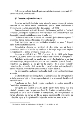91
Atât procurorul cât şi părţile pot cere administrarea de probe noi şi în
cursul cercetării judecătoreşti.
§2. Cercetarea judecătorească
După ce au fost îndeplinite toate măsurile premergătoare şi instanţa
constată că nu există vreun impediment pentru buna desfăşurare a
procesului va constata cauza în stare de judecată (art. 376).
În cadrul acestei activităţi denumită în literatura juridică şi "anchetă
judiciară", instanţa va readministra probele care au fost administrate în faza
de urmărire penală putând administra şi probe noi.
Ordinea de efectuare a actelor de cercetare judecătorească poate fi
schimbată pentru buna desfăşurare a procesului penal.
Dacă inculpatul este prezent, schimbarea ordinii nu poate fi dispusă
decât după ascultarea acestuia.
Preşedintele dispune ca grefierul să dea citire sau să facă o
prezentare succinta a actului de sesizare a instanţei după care explica
inculpatului în ce constă învinuirea ce i se aduce.
Anterior modificării art. 322 C.pr.pen. de la 1969 prin Legea
nr.356/2006, citirea actului de sesizare trebuia să fie făcută în întregime.141
Totodată, înştiinţează pe inculpat cu privire la dreptul de a nu face
nici o declaraţie, atrăgându-i atenţia că tot ceea ce declară poate fi folosit şi
împotriva sa, precum şi cu privire la dreptul de a pune întrebări
coinculpaţilor, celorlalte părţi, martorilor, experţilor şi de a da explicaţii în
cursul cercetării judecătoreşti când socoteşte că este necesar.
Se trece apoi la ascultarea inculpatului după ce se verifica identitatea
acestuia.
Declaraţiile orale ale inculpatului se consemnează de către grefier în
scris la persoana întâi la dictarea preşedintelui şi se semnează după lectură
de cel în cauză.
Ascultarea se face după regulile prevăzute în partea generală a
Codului de procedură penală.
Inculpatul este lăsat să spună tot ce ştie despre fapta pentru care este
trimis în judecata, apoi i se pot pune întrebări de către preşedinte şi în mod
nemijlocit de către ceilalţi membri ai completului, de către procuror, de
partea vătămată, de partea civilă, de partea responsabilă civilmente, de
ceilalţi inculpaţi şi de apărătorul inculpatului a cărui ascultare se face.
141
Trib. Suprem., decizia de îndrumare nr. 19/1966, R.R.D., nr. I/1967, p. 166
 