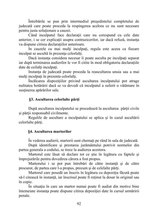 92
Întrebările se pun prin intermediul preşedintelui completului de
judecată care poate proceda la respingerea acelora ce nu sunt necesare
pentru justa soluţionare a cauzei.
Când inculpatul face declaraţii care nu corespund cu cele date
anterior, i se cer explicaţii asupra contrazicerilor, iar dacă refuză, instanţa
va dispune citirea declaraţiilor anterioare.
In cauzele cu mai mulţi inculpaţi, regula este aceea ca fiecare
inculpat se ascultă în prezenţa celorlalţi.
Dacă instanţa considera necesar îi poate asculta pe inculpaţi separat
iar după terminarea audierilor le vor fi citite în mod obligatoriu declaraţiile
date de ceilalţi inculpaţi.
Instanţa de judecată poate proceda la reascultarea unuia sau a mai
mulţi inculpaţi în prezenta celorlalţi.
Încălcarea dispoziţiilor privind ascultarea inculpatului pot atrage
nulitatea hotărârii dacă se va dovedi că inculpatul a suferit o vătămare în
susţinerea apărărilor sale.
§3. Ascultarea celorlalte părţi
După ascultarea inculpatului se procedează la ascultarea părţii civile
și părţii responsabil civilmente.
Regulile de ascultare a inculpatului se aplica şi în cazul ascultării
celorlalte părţi.
§4. Ascultarea martorilor
În vederea audierii, martorii sunt chemaţi pe rând în sala de judecată.
După identificare şi prestarea jurământului potrivit normelor din
partea generala a codului, se trece la audierea acestora.
Martorul este lăsat să declare tot ce ştie în legătura cu faptele şi
împrejurările pentru dovedirea cărora a fost propus.
Martorului i se pot pun întrebări de către instanţă şi de către
procuror, de partea care l-a propus, precum şi de celelalte părţi.
Martorul care posedă un înscris în legătura cu depoziţia făcută poate
să-l citească în instanţă, iar înscrisul poate fi reţinut la dosar în original sau
în copie.
În situaţia în care un martor numai poate fi audiat din motive bine
întemeiate instanţa poate dispune citirea depoziţiei date în cursul urmăririi
penale.
 