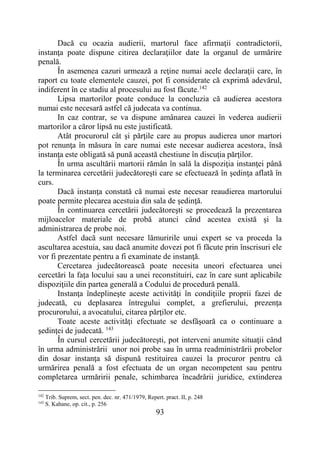 93
Dacă cu ocazia audierii, martorul face afirmaţii contradictorii,
instanţa poate dispune citirea declaraţiilor date la organul de urmărire
penală.
În asemenea cazuri urmează a reţine numai acele declaraţii care, în
raport cu toate elementele cauzei, pot fi considerate că exprimă adevărul,
indiferent în ce stadiu al procesului au fost făcute.142
Lipsa martorilor poate conduce la concluzia că audierea acestora
numai este necesară astfel că judecata va continua.
In caz contrar, se va dispune amânarea cauzei în vederea audierii
martorilor a căror lipsă nu este justificată.
Atât procurorul cât şi părţile care au propus audierea unor martori
pot renunţa în măsura în care numai este necesar audierea acestora, însă
instanţa este obligată să pună această chestiune în discuţia părţilor.
În urma ascultării martorii rămân în sală la dispoziţia instanţei până
la terminarea cercetării judecătoreşti care se efectuează în şedinţa aflată în
curs.
Dacă instanţa constată că numai este necesar reaudierea martorului
poate permite plecarea acestuia din sala de şedinţă.
În continuarea cercetării judecătoreşti se procedează la prezentarea
mijloacelor materiale de probă atunci când acestea există şi la
administrarea de probe noi.
Astfel dacă sunt necesare lămuririle unui expert se va proceda la
ascultarea acestuia, sau dacă anumite dovezi pot fi făcute prin înscrisuri ele
vor fi prezentate pentru a fi examinate de instanţă.
Cercetarea judecătorească poate necesita uneori efectuarea unei
cercetări la faţa locului sau a unei reconstituiri, caz în care sunt aplicabile
dispoziţiile din partea generală a Codului de procedură penală.
Instanţa îndeplineşte aceste activităţi în condiţiile proprii fazei de
judecată, cu deplasarea întregului complet, a grefierului, prezenţa
procurorului, a avocatului, citarea părţilor etc.
Toate aceste activităţi efectuate se desfăşoară ca o continuare a
şedinţei de judecată. 143
În cursul cercetării judecătoreşti, pot interveni anumite situaţii când
în urma administrării unor noi probe sau în urma readministrării probelor
din dosar instanţa să dispună restituirea cauzei la procuror pentru că
urmărirea penală a fost efectuata de un organ necompetent sau pentru
completarea urmăririi penale, schimbarea încadrării juridice, extinderea
142
Trib. Suprem, sect. pen. dec. nr. 471/1979, Repert. pract. II, p. 248
143
S. Kahane, op. cit., p. 256
 