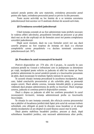 94
acţiunii penale pentru alte acte materiale, extinderea procesului penal
pentru alte fapte, extinderea procesului penal cu privire la alte persoane.
Toate aceste activităţi au loc înainte de a se termina cercetarea
judecătorească însă acestea vor fi analizate distinct de această activitate.
§5.Terminarea cercetării judecătoreşti
Când instanţa constată că au fost administrate toate probele necesare
în vederea aflării adevărului, preşedintele întreabă pe procuror şi pe părţi
dacă mai au de dat explicaţii ori de formulat cereri noi pentru completarea
cercetării judecătoreşti.
După acest moment, dacă nu s-au formulat cereri noi sau dacă
cererile propuse au fost respinse de instanţa ori dacă s-a efectuat
completările cerute preşedintele v-a declara terminată cercetarea
judecătorească (art. 387).
§6. Procedura în cazul recunoașterii învinuirii
Potrivit dispozițiilor art. 374 alin. (4) C.pr.pen., în cazurile în care
acțiunea penală nu vizează o infracțiune care se pedepsește cu detențiune
pe viață, inculpatul poate solicita ca judecata să aibă loc numai pe baza
probelor administrate în cursul urmăririi penale și a înscrisurilor prezentate
de părți, dacă recunoaște în totalitate faptele reținute în sarcina sa.
În această situație instanța procedează la ascultarea inculpatului, după
care, luând concluziile procurorului și ale celorlalte părți, se pronunță
asupra cererii. Dacă admite cererea, instanța întreabă părțile și persoana
vătămată dacă propun administrarea de probe cu înscrisuri. Dacă respinge
cererea, judecata se continua potrivit dispozițiilor comune.
Dacă a dispus ca judecata să aibă loc conform procedurii în cazul
recunoașterii învinuirii, instanța administrează proba cu înscrisurile
încuviințate.
În situația în care instanța constată, din oficiu,la cererea procurorului
sau a părților că încadrarea juridică dată faptei prin actul de sesizare trebuie
schimbată, este obligată să pună în discuție noua încadrare și să atragă
atenția inculpatului că are dreptul să ceară lăsarea cauzei mai la urmă.
Dacă pentru stabilirea încadrării juridice, precum și dacă, după
schimbarea încadrării juridice, este necesară administrarea altor probe,
 