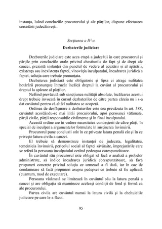 95
instanța, luând concluziile procurorului și ale părților, dispune efectuarea
cercetării judecătorești.
Secţiunea a IV-a
Dezbaterile judiciare
Dezbaterile judiciare este acea etapă a judecăţii în care procurorul şi
părţile prin concluziile orale privind chestiunile de fapt şi de drept ale
cauzei, prezintă instanţei din punctul de vedere al acuzării şi al apărării,
existenţa sau inexistenţa faptei, vinovăţia inculpatului, încadrarea juridică a
faptei, soluţia care trebuie pronunţata.
Dezbaterea judiciară este obligatorie şi lipsa ei atrage nulitatea
hotărârii pronunţate întrucât încălcă dreptul la cuvânt al procurorului şi
dreptul la apărare al părţilor.
Nefiind prevăzută sub sancţiunea nulităţii absolute, încălcarea acestui
drept trebuie invocată în cursul dezbaterilor de către partea căreia nu i s-a
dat cuvântul pentru că altfel nulitatea se acoperă.
Ordinea de desfăşurare a dezbaterilor este cea prevăzuta în art. 388,
cuvântul acordându-se mai întâi procurorului, apoi persoanei vătămate,
părţii civile, părţii responsabile civilmente şi în final inculpatului.
Această ordine are în vedere necesitatea cunoaşterii de către părţi, în
special de inculpat a argumentelor formulate în susţinerea învinuirii.
Procurorul pune concluzii atât în ce priveşte latura penală cât şi în ce
priveşte latura civila a cauzei.
El trebuie să demonstreze instanţei de judecata, legalitatea,
temeinicia învinuirii, pericolul social al faptei săvârşite, împrejurările care
se referă la persoana inculpatului cerând pedeapsa corespunzătoare.
În cuvântul său procurorul este obligat să facă o analiză a probelor
administrate, să indice încadrarea juridică corespunzătoare, să facă
propuneri concrete privind soluţia ce urmează a fi dată, iar în caz de
condamnare să facă propuneri asupra pedepsei ce trebuie să fie aplicată
(cuantum, mod de executare).
Persoana vătămată se limitează în cuvântul său la latura penală a
cauzei şi are obligaţia să examineze aceleaşi condiţii de fond şi formă ca
ale procurorului.
Partea civila are cuvântul numai la latura civilă şi la cheltuielile
judiciare pe care le-a făcut.
 