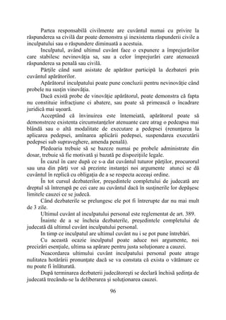 96
Partea responsabilă civilmente are cuvântul numai cu privire la
răspunderea sa civilă dar poate demonstra şi inexistenta răspunderii civile a
inculpatului sau o răspundere diminuată a acestuia.
Inculpatul, având ultimul cuvânt face o expunere a împrejurărilor
care stabilesc nevinovăţia sa, sau a celor împrejurări care atenuează
răspunderea sa penală sau civilă.
Părţile când sunt asistate de apărător participă la dezbateri prin
cuvântul apărătorilor.
Apărătorul inculpatului poate pune concluzii pentru nevinovăţie când
probele nu susţin vinovăţia.
Dacă există probe de vinovăţie apărătorul, poate demonstra că fapta
nu constituie infracţiune ci abatere, sau poate să primească o încadrare
juridică mai uşoară.
Acceptând că învinuirea este întemeiată, apărătorul poate să
demonstreze existenta circumstanţelor atenuante care atrag o pedeapsa mai
blândă sau o altă modalitate de executare a pedepsei (renunțarea la
aplicarea pedepsei, amînarea aplicării pedepsei, suspendarea executării
pedepsei sub supraveghere, amenda penală).
Pledoaria trebuie să se bazeze numai pe probele administrate din
dosar, trebuie să fie motivată şi bazată pe dispoziţiile legale.
În cazul în care după ce s-a dat cuvântul tuturor părţilor, procurorul
sau una din părţi vor să prezinte instanţei noi argumente atunci se dă
cuvântul în replică cu obligaţia de a se respecta aceeaşi ordine.
În tot cursul dezbaterilor, preşedintele completului de judecată are
dreptul să întrerupă pe cei care au cuvântul dacă în susţinerile lor depăşesc
limitele cauzei ce se judecă.
Când dezbaterile se prelungesc ele pot fi întrerupte dar nu mai mult
de 3 zile.
Ultimul cuvânt al inculpatului personal este reglementat de art. 389.
Înainte de a se încheia dezbaterile, preşedintele completului de
judecată dă ultimul cuvânt inculpatului personal.
In timp ce inculpatul are ultimul cuvânt nu i se pot pune întrebări.
Cu această ocazie inculpatul poate aduce noi argumente, noi
precizări esenţiale, ultima sa apărare pentru justa soluţionare a cauzei.
Neacordarea ultimului cuvânt inculpatului personal poate atrage
nulitatea hotărârii pronunţate dacă se va constata că exista o vătămare ce
nu poate fi înlăturată.
După terminarea dezbaterii judecătoreşti se declară închisă şedinţa de
judecată trecându-se la deliberarea şi soluţionarea cauzei.
 