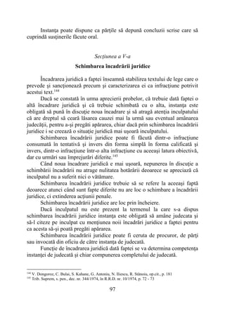 97
Instanţa poate dispune ca părţile să depună concluzii scrise care să
cuprindă susţinerile făcute oral.
Secţiunea a V-a
Schimbarea încadrării juridice
Încadrarea juridică a faptei înseamnă stabilirea textului de lege care o
prevede şi sancţionează precum şi caracterizarea ei ca infracţiune potrivit
acestui text.144
Dacă se constată în urma aprecierii probelor, că trebuie dată faptei o
altă încadrare juridică şi că trebuie schimbată cu o alta, instanţa este
obligată să pună în discuţie noua încadrare şi să atragă atenţia inculpatului
că are dreptul să ceară lăsarea cauzei mai la urmă sau eventual amânarea
judecăţii, pentru a-şi pregăti apărarea, chiar dacă prin schimbarea încadrării
juridice i se creează o situaţie juridică mai uşoară inculpatului.
Schimbarea încadrării juridice poate fi făcută dintr-o infracţiune
consumată în tentativă şi invers din forma simplă în forma calificată şi
invers, dintr-o infracţiune într-o alta infracţiune cu aceeaşi latura obiectivă,
dar cu urmări sau împrejurări diferite.145
Când noua încadrare juridică e mai uşoară, nepunerea în discuţie a
schimbării încadrării nu atrage nulitatea hotărârii deoarece se apreciază că
inculpatul nu a suferit nici o vătămare.
Schimbarea încadrării juridice trebuie să se refere la aceeaşi faptă
deoarece atunci când sunt fapte diferite nu are loc o schimbare a încadrării
juridice, ci extinderea acțiunii penale.
Schimbarea încadrării juridice are loc prin încheiere.
Dacă inculpatul nu este prezent la termenul la care s-a dispus
schimbarea încadrării juridice instanţa este obligată să amâne judecata şi
să-l citeze pe inculpat cu menţiunea noii încadrări juridice a faptei pentru
ca acesta să-şi poată pregăti apărarea.
Schimbarea încadrării juridice poate fi ceruta de procuror, de părţi
sau invocată din oficiu de către instanţa de judecată.
Funcţie de încadrarea juridică dată faptei se va determina competenţa
instanţei de judecată şi chiar compunerea completului de judecată.
144
V. Dongoroz, C. Bulai, S. Kahane, G. Antoniu, N. Iliescu, R. Stănoiu, op.cit., p. 181
145
Trib. Suprem, s. pen., dec. nr. 344/1974, în R.R.D. nr. 10/1974, p. 72 - 73
 