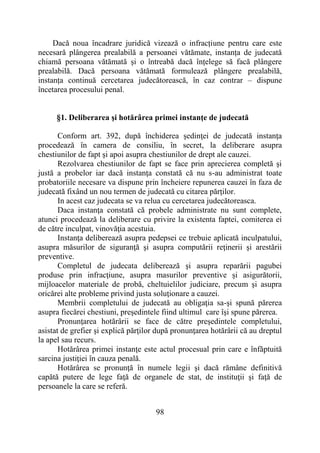 98
Dacă noua încadrare juridică vizează o infracțiune pentru care este
necesară plângerea prealabilă a persoanei vătămate, instanța de judecată
chiamă persoana vătămată și o întreabă dacă înțelege să facă plângere
prealabilă. Dacă persoana vătămată formulează plângere prealabilă,
instanța continuă cercetarea judecătorească, în caz contrar – dispune
încetarea procesului penal.
§1. Deliberarea şi hotărârea primei instanţe de judecată
Conform art. 392, după închiderea şedinţei de judecată instanţa
procedează în camera de consiliu, în secret, la deliberare asupra
chestiunilor de fapt şi apoi asupra chestiunilor de drept ale cauzei.
Rezolvarea chestiunilor de fapt se face prin aprecierea completă şi
justă a probelor iar dacă instanţa constată că nu s-au administrat toate
probatoriile necesare va dispune prin încheiere repunerea cauzei în faza de
judecată fixând un nou termen de judecată cu citarea părţilor.
In acest caz judecata se va relua cu cercetarea judecătoreasca.
Daca instanţa constată că probele administrate nu sunt complete,
atunci procedează la deliberare cu privire la existenta faptei, comiterea ei
de către inculpat, vinovăţia acestuia.
Instanţa deliberează asupra pedepsei ce trebuie aplicată inculpatului,
asupra măsurilor de siguranţă şi asupra computării reţinerii şi arestării
preventive.
Completul de judecata deliberează şi asupra reparării pagubei
produse prin infracţiune, asupra masurilor preventive şi asigurătorii,
mijloacelor materiale de probă, cheltuielilor judiciare, precum şi asupra
oricărei alte probleme privind justa soluţionare a cauzei.
Membrii completului de judecată au obligaţia sa-şi spună părerea
asupra fiecărei chestiuni, preşedintele fiind ultimul care îşi spune părerea.
Pronunţarea hotărârii se face de către preşedintele completului,
asistat de grefier şi explică părţilor după pronunţarea hotărârii că au dreptul
la apel sau recurs.
Hotărârea primei instanţe este actul procesual prin care e înfăptuită
sarcina justiţiei în cauza penală.
Hotărârea se pronunţă în numele legii şi dacă rămâne definitivă
capătă putere de lege faţă de organele de stat, de instituţii şi faţă de
persoanele la care se referă.
 