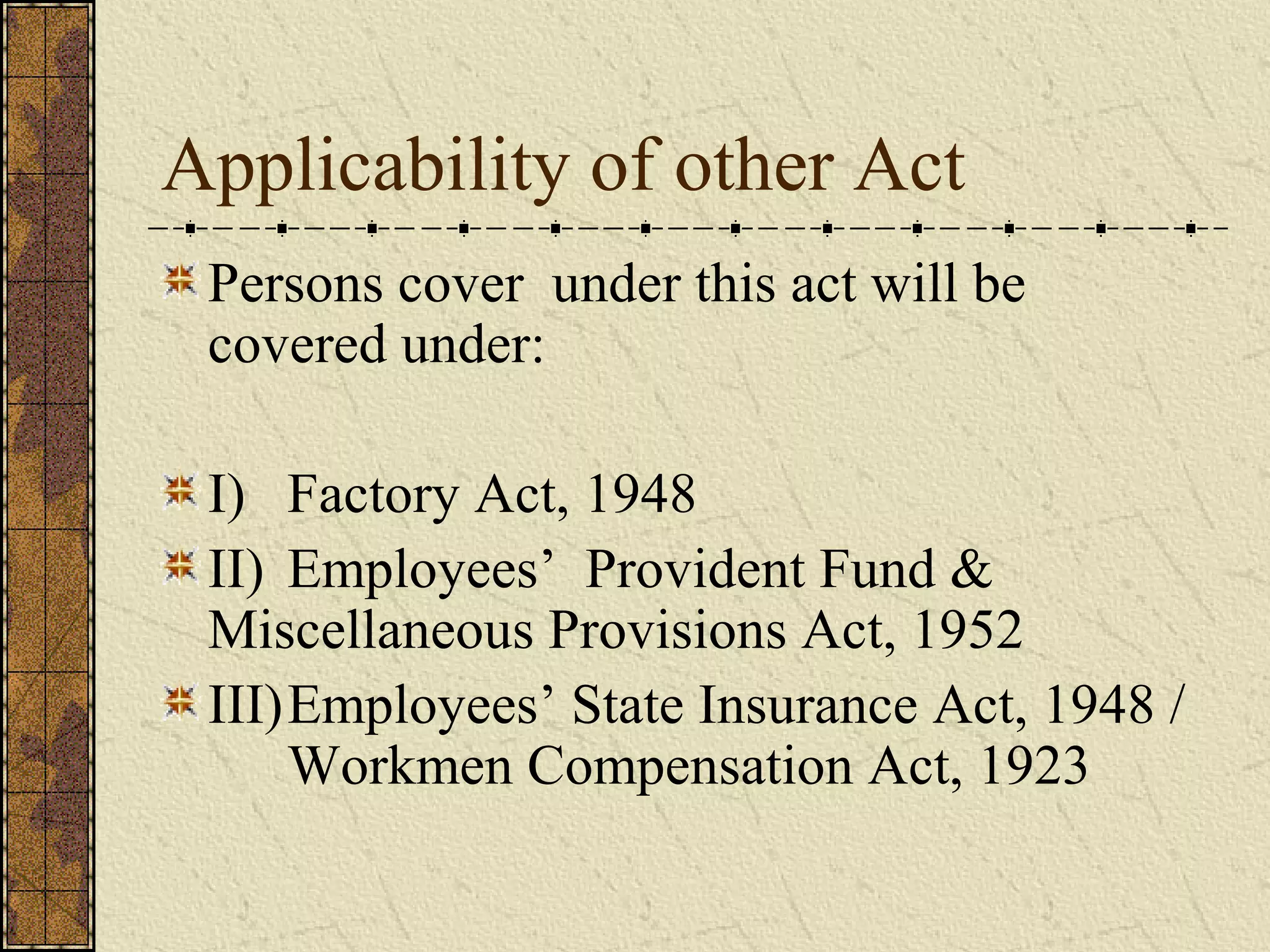 Applicability of other Act 
Persons cover under this act will be 
covered under: 
I) Factory Act, 1948 
II) Employees’ Provident Fund & 
Miscellaneous Provisions Act, 1952 
III)Employees’ State Insurance Act, 1948 / 
Workmen Compensation Act, 1923 
 