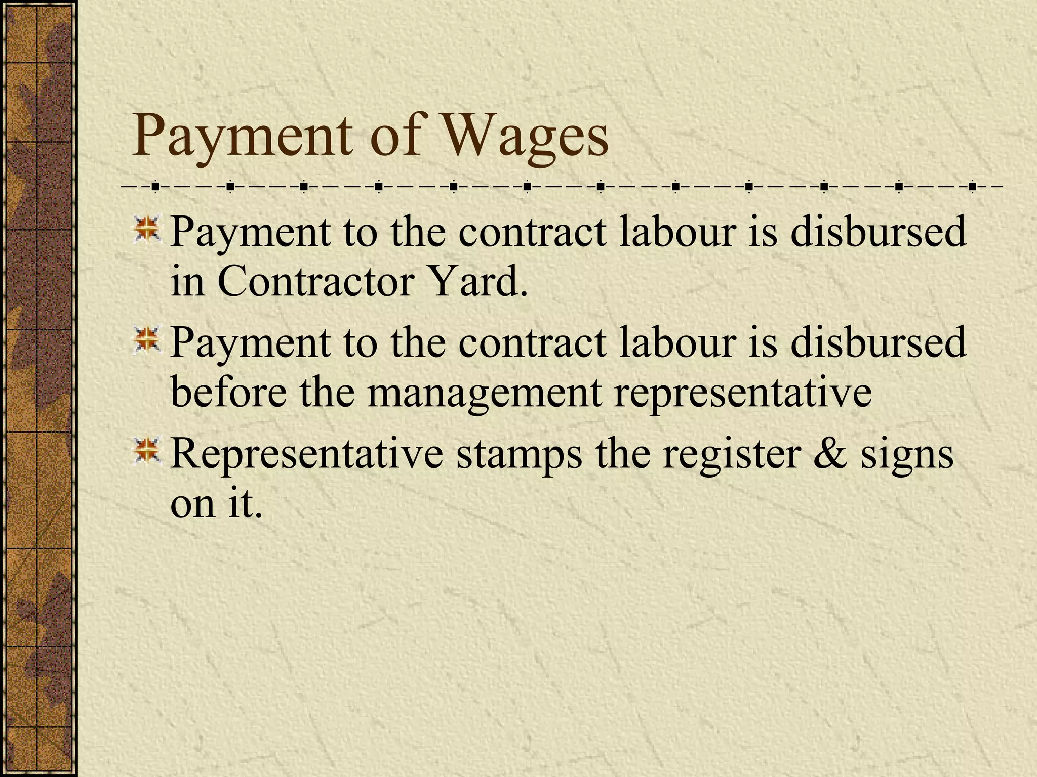 Payment of Wages 
Payment to the contract labour is disbursed 
in Contractor Yard. 
Payment to the contract labour is disbursed 
before the management representative 
Representative stamps the register & signs 
on it. 
 