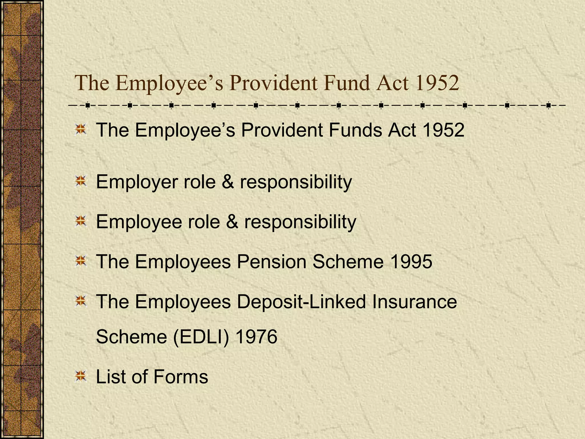 The Employee’s Provident Fund Act 1952 
The Employee’s Provident Funds Act 1952 
Employer role & responsibility 
Employee role & responsibility 
The Employees Pension Scheme 1995 
The Employees Deposit-Linked Insurance 
Scheme (EDLI) 1976 
List of Forms 
 