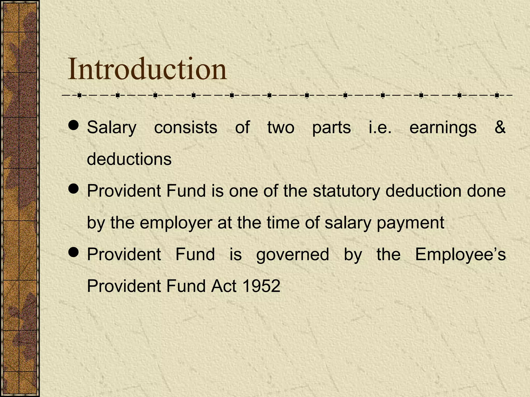 Introduction 
Salary consists of two parts i.e. earnings & 
deductions 
Provident Fund is one of the statutory deduction done 
by the employer at the time of salary payment 
Provident Fund is governed by the Employee’s 
Provident Fund Act 1952 
 