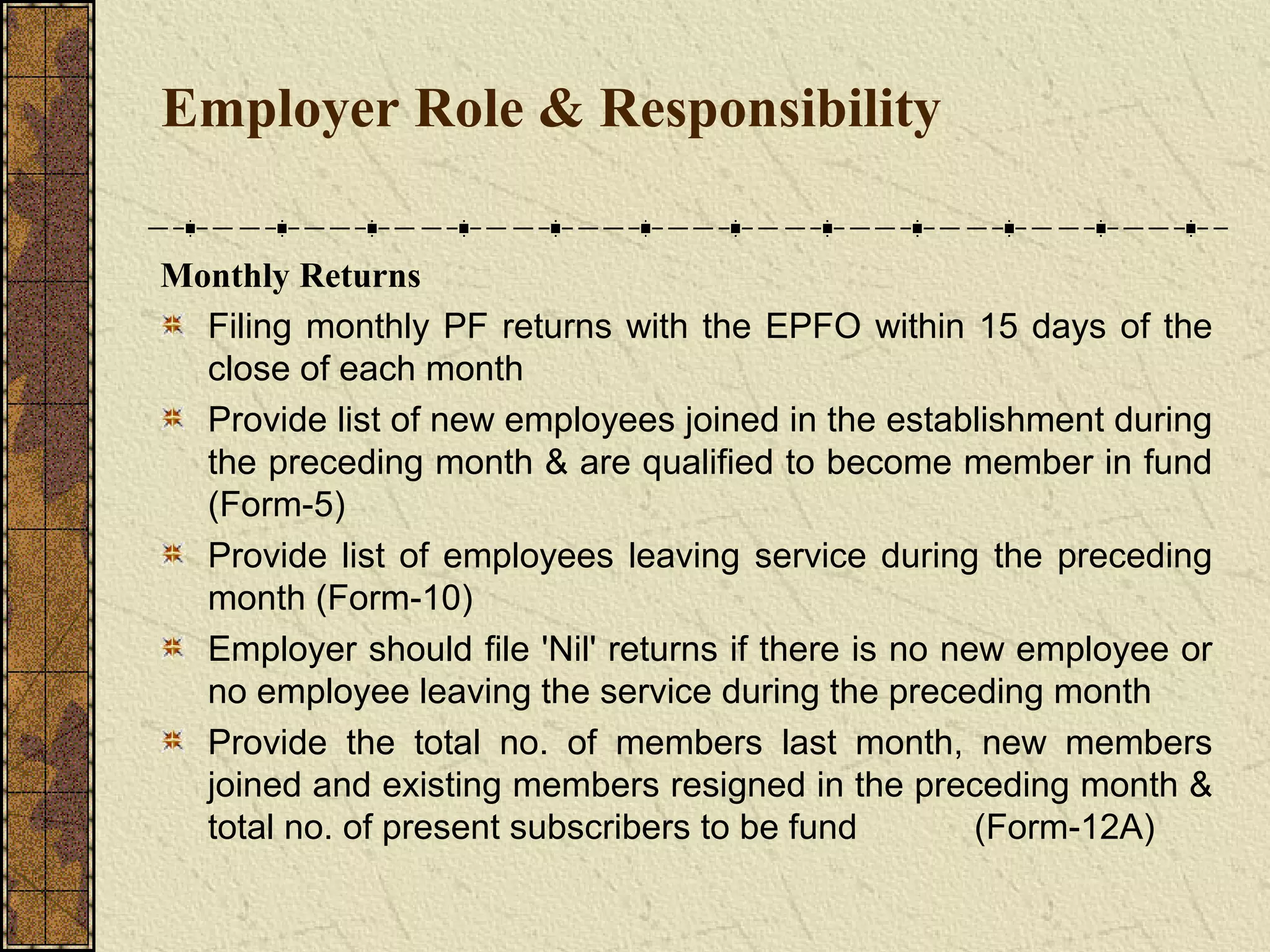 Employer Role & Responsibility 
Monthly Returns 
Filing monthly PF returns with the EPFO within 15 days of the 
close of each month 
Provide list of new employees joined in the establishment during 
the preceding month & are qualified to become member in fund 
(Form-5) 
Provide list of employees leaving service during the preceding 
month (Form-10) 
Employer should file 'Nil' returns if there is no new employee or 
no employee leaving the service during the preceding month 
Provide the total no. of members last month, new members 
joined and existing members resigned in the preceding month & 
total no. of present subscribers to be fund (Form-12A) 
 