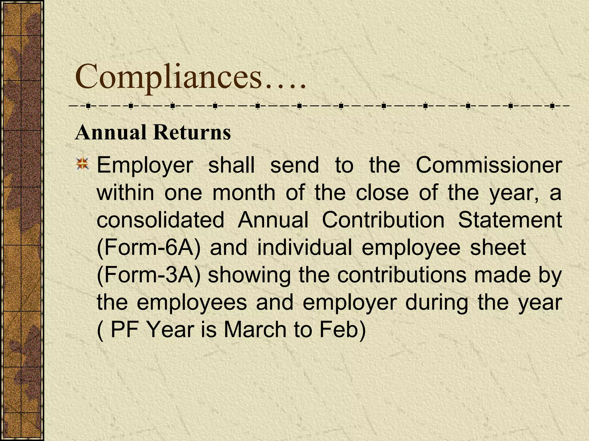Compliances…. 
Annual Returns 
Employer shall send to the Commissioner 
within one month of the close of the year, a 
consolidated Annual Contribution Statement 
(Form-6A) and individual employee sheet 
(Form-3A) showing the contributions made by 
the employees and employer during the year 
( PF Year is March to Feb) 
 
